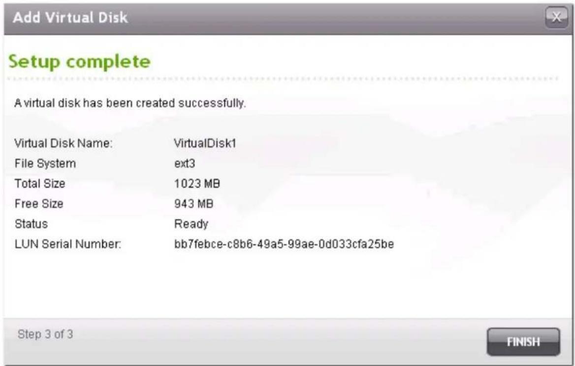Add Virtual Disk Setup complete A virtual disk has been created successfully. Virtual Disk Name: VirtualDisk1 File System ext3 Total Size 1023 MB Free Size 943 MB Status Ready LUN Serial Number: bb7febce-c8b6-49a5-99ae-0d033cfa25be Step 3 of 3 FINISH