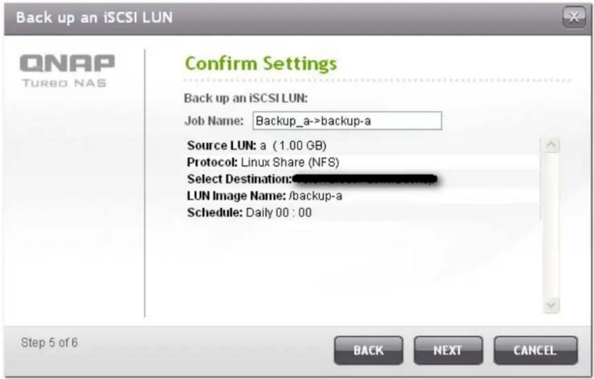 Back up an iSCSI LUN QNAP TURBO NAS Confirm Settings Back up an iSCSI LUN: Job Name: Backup_a->backup-a Source LUN: a (1.00 GB) Protocol: Linux Share (NFS) Select Destination: LUN Image Name: /backup-a Schedule: Daily 00 : 00 Step 5 of 6 BACK NEXT CANCEL