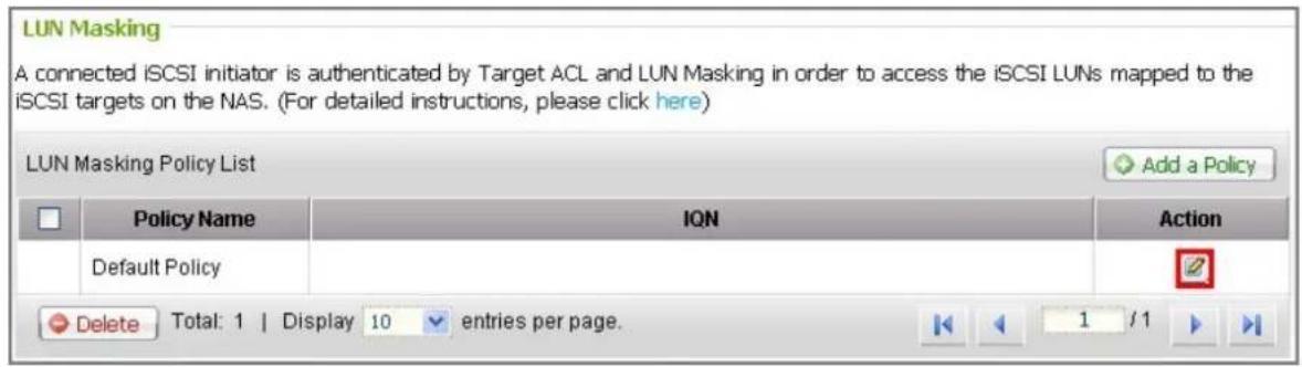 LUN Masking A connected iSCSI initiator is authenticated by Target ACL and LUN Masking in order to access the iSCSI LUNs mapped to the iSCSI targets on the NAS. (For detailed instructions, please click here) LUN Masking Policy List Add a Policy Policy Name ION Action Default Policy Delete totals: 1…