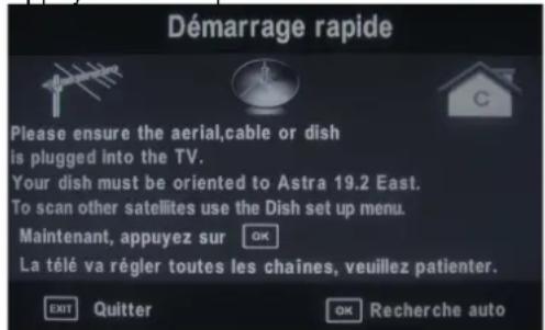 Démarrage rapide Please ensure the aerial,cable or dish is plugged into the TV. Your dish must be oriented to Astra 19.2 East. To scan other satellites use the Dish set up menu. Maintenant, appuyez sur OK La télé va régler toutes les chaînes, veuillez patienter. EXIT Quitter OK Recherche auto