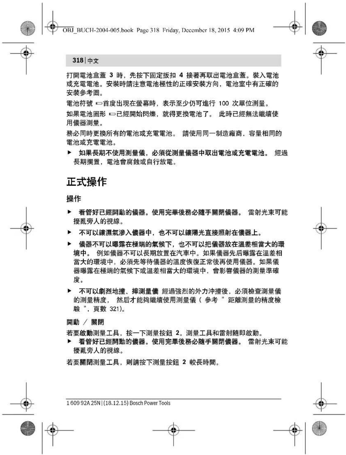 OBJ_BUCH-2004-005.book Page 318 Friday, December 18, 2015 4:09 PM 318 | 中文 打開電池盒蓋 3 時,先按下固定扳扣 4 接著再取出電池盒蓋。裝入電池或充電電池。安裝時請注意電池極性的正確安裝方向,電池室中有正確的安裝參考圖。 電池符號 □首度出現在螢幕時,表示至少仍可進行 100 次單位測量。 如果電池圖形 □已經開始閃爍,就得更換電池了。 此時已經無法繼續使用儀器測量。 務必同時更換所有的電池或充電電池。 請使用同一制造廠商,容量相同的電池或充電電池。 ▶ 如果長期不使用測量儀,必須從測量儀器中取出電池或充電電池。 經過長期擱置,電池會腐蝕或自行放電。 正式操作 操作 ▶ 看管好已經開動的儀器。使用完畢後務必隨手關閉儀器。 雷射光束可能擾亂旁人的視線。 ▶ 不可以讓濕氣滲入儀器中,也不可以讓陽光直接照射在儀器上。 ▶ 儀器不可以曝露在極端的氣候下,也不可以把儀器放在溫差相當大的環境中。 例如儀器不可以長期放置在汽車中。如果儀器先后曝露在溫差相當大的環境中,必須先等待儀器的溫度恢復正常後再使用儀器。如果儀器曝露在極端的氣候下或溫差相當大的環境中,會影響儀器的測量準確度。 ▶ 不可以劇烈地撞、摔測量儀 經過強烈的外力沖撞後,必須檢查測量儀的測量精度, 然后才能夠繼續使用測量儀(參考 " 距離測量的精度檢驗 ",頁數 321)。 開動 / 關閉 若要啟動測量工具,按一下測量按鈕 2。測量工具和雷射隨即啟動。 ▶ 看管好已經開動的儀器。使用完畢後務必隨手關閉儀器。 雷射光束可能擾亂旁人的視線。 若要關閉測量工具,則請按下測量按鈕 2 較長時間。 1 609 92A 25N | (18.12.15) Bosch Power Tools
