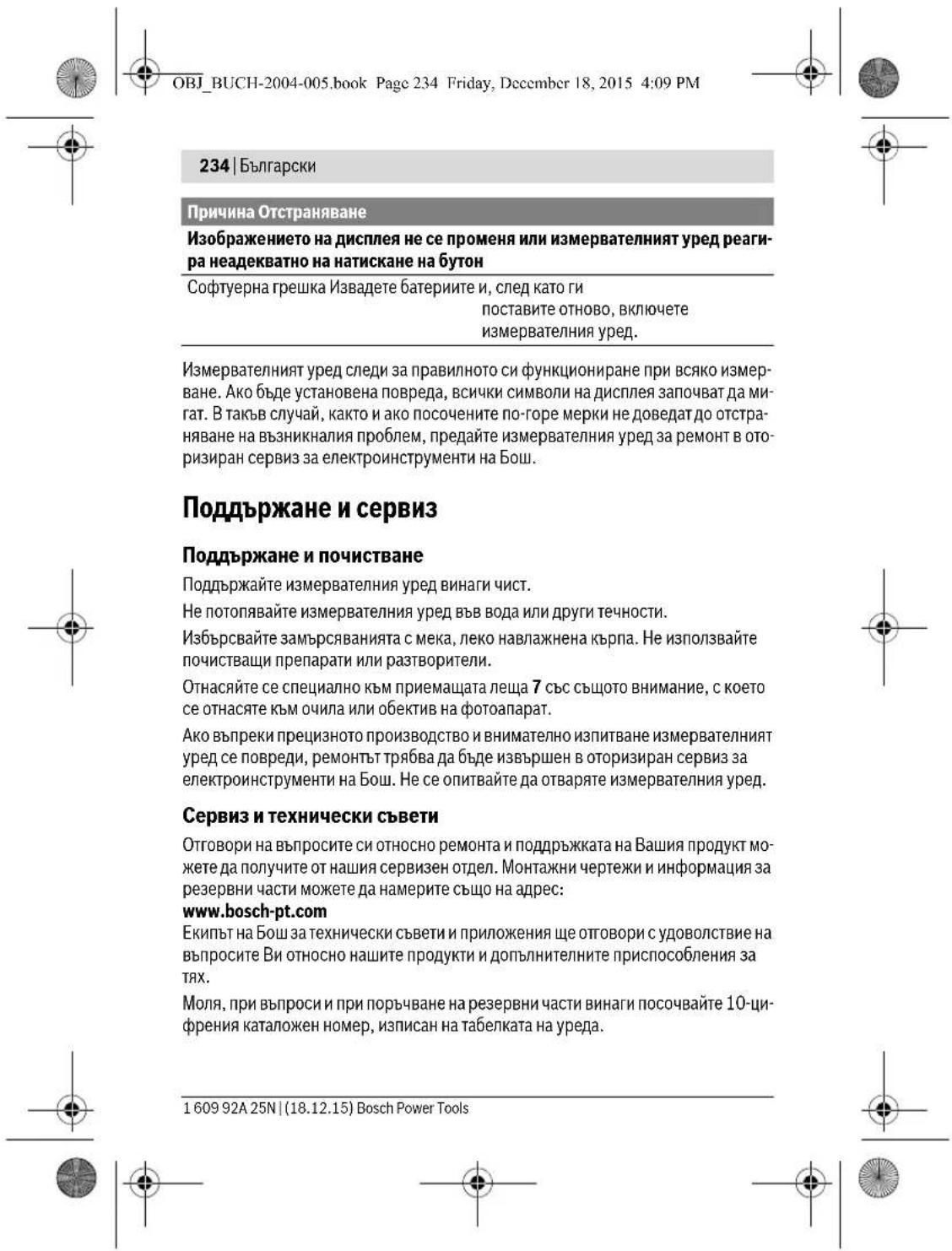 OBJ_BUCH-2004-005.book Page 234 Friday, December 18, 2015 4:09 PM 234 | Български Причина Отстраняване Изображението на дисплея не се променя или измервателният уред реаги- ра неадекватно на натискане на бутон Софтуерна грешка Извадете батериите и, след като ги поставите отново, включете измервателния уред. Измервателният уред следи за правилното си функциониране при всяко измер- ване. Ако бъде установена повреда, всички символи на дисплея започват да ми- гат. В такъв случай, както и ако посочените по-горе мерки не доведат до отстра- няване на възникналия проблем, предайте измервателния уред за ремонт в ото- ризиран сервиз за електроинструменти на Бош. Поддържане и сервис Поддържане и почистване Поддържайте измервателния уред винаги чист. Не потопявайте измервателния уред във вода или други течности. Избърсвайте замърсяванията с мека, леко навлажнена кърпа. Не използвайте почистващи препарати или разтворители. Отнасяйте се специално към приемащата леща 7 със същото внимание, с което се отнасяте към очила или обектив на фотоапарат. Ако въпреки прецизното производство и внимателно изпитване измервателният уред се повреди, ремонтът трябва да бъде извършен в оторизиран сервиз за електроинструменти на Бош. Не се опитвайте да отваряте измервателния уред. Сервиз и технически съвети Отговори на въпросите си относно ремонта и поддръжката на Вашия продукт мо- жете да получите от нашия сервизен отдел. Монтажни чертежи и информация за резервни части можете да намерите също на адрес: www.bosch-pt.com Екипът на Бош за технически съвети и приложения ще отговори с удоволствие на въпросите Ви относно нашите продукти и допълнителните приспособления за тях. Моля, при въпроси и при поръчване на резервни части винаги посочвайте 10-ци- френия каталожен номер, изписан на табелката на уреда. 1 609 92A 25N | (18.12.15) Bosch Power Tools