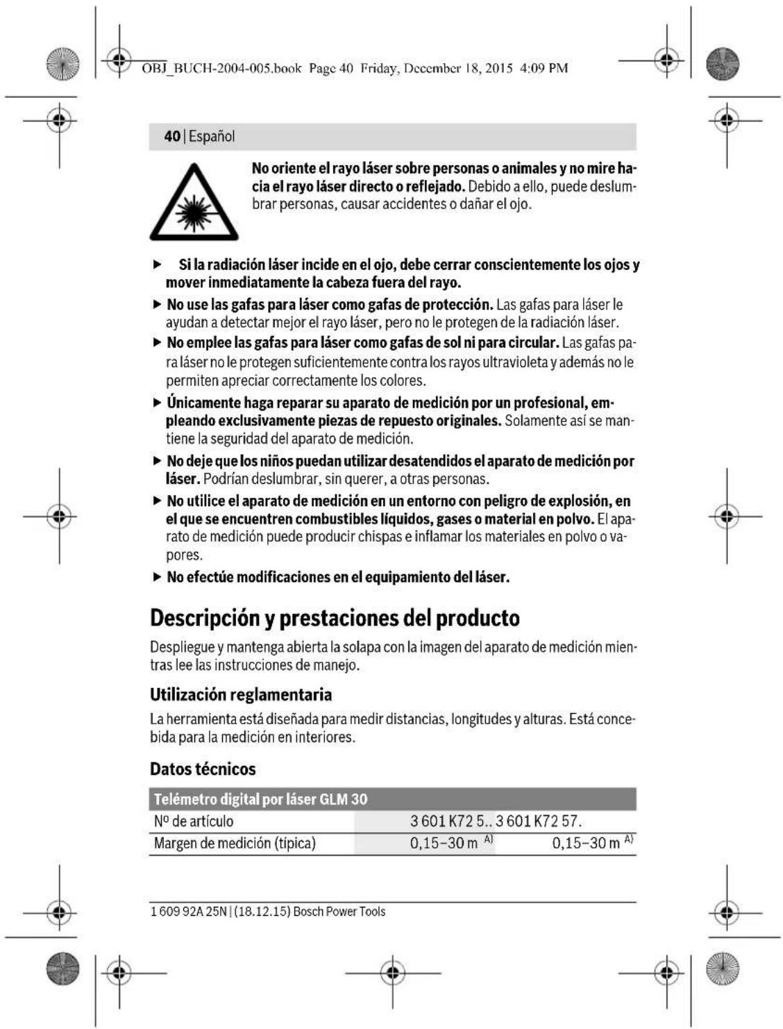 OBJ_BUCH-2004-005.book Page 40 Friday, December 18, 2015 4:09 PM 40 | Español No oriente el rayo láser sobre personas o animales y no mire hacia el rayo láser directo o reflejado. Debido a ello, puede deslumbrar personas, causar accidentes o dañar el ojo. ► Si la radiación láser incide en el ojo, debe cerrar conscientemente los ojos y mover inmediatamente la cabeza fuera del rayo. ► No use las gafas para láser como gafas de protección. Las gafas para láser le ayudan a detectar mejor el rayo láser, pero no le protegen de la radiación láser. ► No emplee las gafas para láser como gafas de sol ni para circular. Las gafas para láser no le protegen suficientemente contra los rayos ultravioleta y además no le permiten apreciar correctamente los colores. ► Únicamente haga reparar su aparato de medición por un profesional, empleando exclusivamente piezas de repuesto originales. Solamente así se mantiene la seguridad del aparato de medición. ► No deje que los niños puedan utilizar desatendidos el aparato de medición por láser. Podrían deslumbrar, sin querer, a otras personas. ► No utilice el aparato de medición en un entorno con peligro de explosión, en el que se encuentren combustibles líquidos, gases o material en polvo. El aparato de medición puede producir chispas e inflamar los materiales en polvo o vapores. ► No efectúe modificaciones en el equipamiento del láser. Descripción y prestaciones del producto Despliegue y mantenga abierta la solapa con la imagen del aparato de medición mientras lee las instrucciones de manejo. Utilización reglamentaria La herramienta está diseñada para medir distancias, longitudes y alturas. Está concebida para la medición en interiores. Datos técnicos Telémetro digital por láser GLM 30 Nº de artículo 3 601 K72 5..3 601 K72 57. Margen de medición (típica) 0,15–30 m A) 0,15–30 m A) 1 609 92A 25N | (18.12.15) Bosch Power Tools