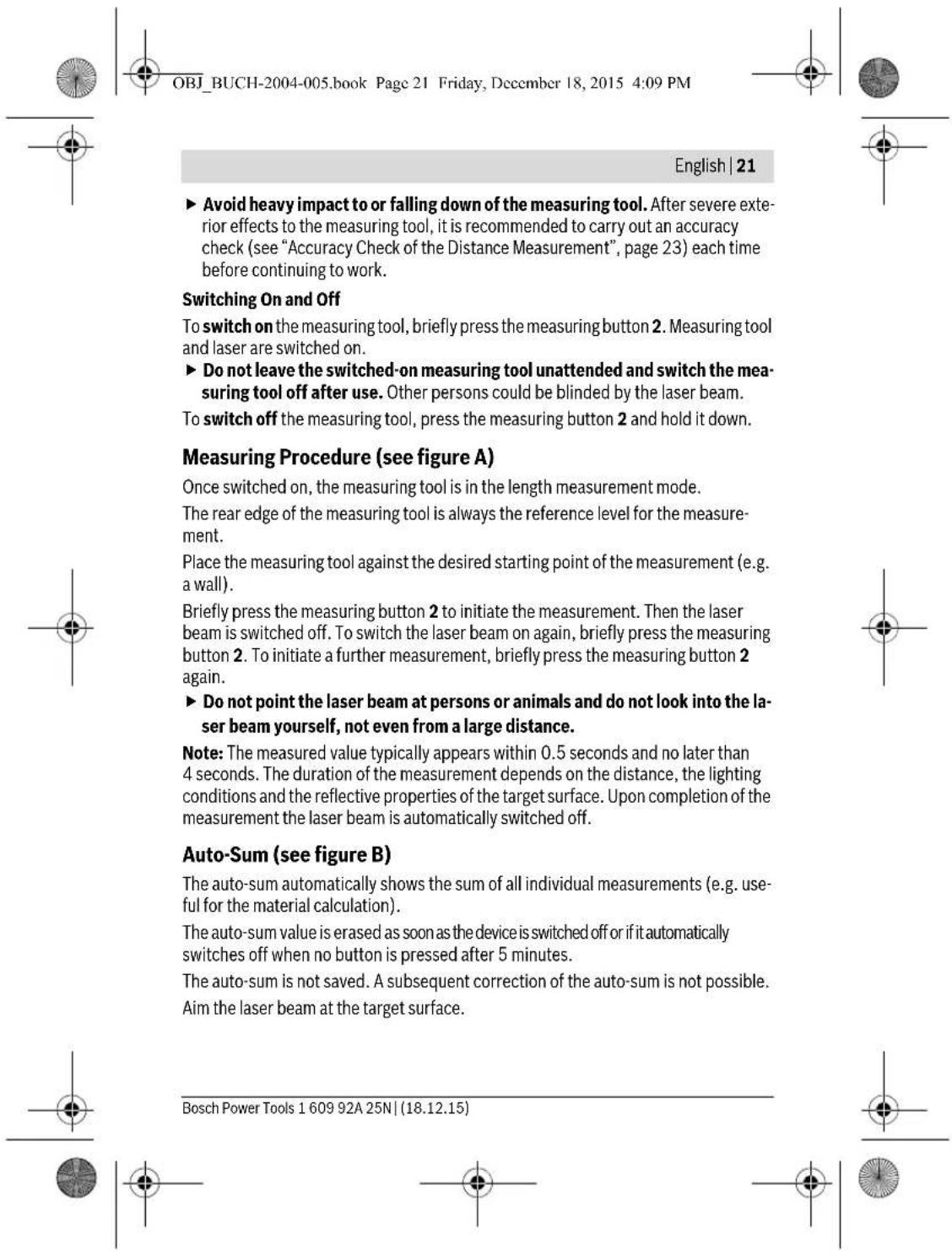 OBJ_BUCH-2004-005.book Page 21 Friday, December 18, 2015 4:09 PM English | 21 ► Avoid heavy impact to or falling down of the measuring tool. After severe exterior effects to the measuring tool, it is recommended to carry out an accuracy check (see "Accuracy Check of the Distance Measurement", page 23) each time before continuing to work. Switching On and Off To switch on the measuring tool, briefly press the measuring button 2. Measuring tool and laser are switched on. ► Do not leave the switched-on measuring tool unattended and switch the measuring tool off after use. Other persons could be blinded by the laser beam. To switch off the measuring tool, press the measuring button 2 and hold it down. Measuring Procedure (see figure A) Once switched on, the measuring tool is in the length measurement mode. The rear edge of the measuring tool is always the reference level for the measurement. Place the measuring tool against the desired starting point of the measurement (e.g. a wall). Briefly press the measuring button 2 to initiate the measurement. Then the laser beam is switched off. To switch the laser beam on again, briefly press the measuring button 2. To initiate a further measurement, briefly press the measuring button 2 again. ► Do not point the laser beam at persons or animals and do not look into the laser beam yourself, not even from a large distance. Note: The measured value typically appears within 0.5 seconds and no later than 4 seconds. The duration of the measurement depends on the distance, the lighting conditions and the reflective properties of the target surface. Upon completion of the measurement the laser beam is automatically switched off. Auto-Sum (see figure B) The auto-sum automatically shows the sum of all individual measurements (e.g. useful for the material calculation). The auto-sum value is erased as soon as the device is switched off or if it automatically switches off when no button is pressed after 5 minutes. The auto-sum is not saved. A subsequent correction of the auto-sum is not possible. Aim the laser beam at the target surface. Bosch Power Tools 1 609 92A 25N | (18.12.15)