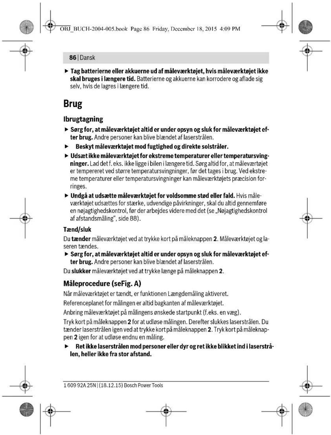 OBJ_BUCH-2004-005.book Page 86 Friday, December 18, 2015 4:09 PM 86 | Dansk ► Tag batterierne eller akkuerne ud af måleværktøjet, hvis måleværktøjet ikke skal bruges i længere tid. Batterierne og akkuerne kan korrodere og aflade sig selv, hvis de lagres i længere tid. Brug Ibrugtagning ► Sørg for, at måleværktøjet altid er under opsyn og sluk for måleværktøjet efter brug. Andre personer kan blive blændet af laserstrålen. ► Beskyt måleværktøjet mod fugtighed og direkte solstråler. ► Udsæt ikke måleværktøjet for ekstreme temperaturer eller temperatursvingninger. Lad det f. eks. ikke ligge i bilen i længere tid. Sørg altid for, at måleværtojet er tempereret ved større temperatursvingninger, før det tages i brug. Ved ekstreme temperaturer eller temperatursvingninger kan måleværktøjets præcision for-ringes. ► Undgå at udsætte måleværktøjet for voldsomme stød eller fald. Hvis måleværktøjet udsættes for stærke, udvendige påvirkninger, skal du altid gennemføre en nøjagtighedskontrol, før der arbejdes videre med det (se „Nøjagtighedskontrol af afstandsmåling“, side 88). Tænd/sluk Du tænder måleværktøjet ved at trykke kort på måleknappen 2. Måleværktøjet og laseren tændes. ► Sørg for, at måleværktøjet altid er under opsyn og sluk for måleværktøjet efter brug. Andre personer kan blive blændet af laserstrålen. Du slukker måleværktøjet ved at trykke længe på måleknappen 2. Måleprocedure (seFig. A) Når måleværktøjet er tændt, er funktionen Længdemåling aktiveret. Referenceplanet for målingen er altid bagkanten af måleværktøjet. Anbring måleværktøjet på målingens ønskede startpunkt (f.eks. en væg). Tryk kort på måleknappen 2 for at udløse målingen. Derefter slukkes laserstrålen. Du tænder laserstrålen igen ved at trykke kort på måleknappen 2. Tryk kort på måleknappen 2 igen for at udløse endnu en måling. ► Ret ikke laserstrålen mod personer eller dyr og ret ikke blikket ind i laserstrålen, heller ikke fra stor afstand. 1 609 92A 25N | (18.12.15) Bosch Power Tools