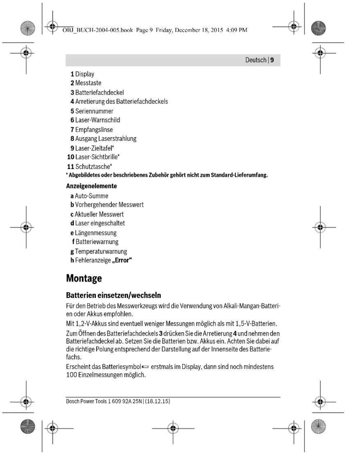 OBJ_BUCH-2004-005.book Page 9 Friday, December 18, 2015 4:09 PM Deutsch | 9 1 Display 2 Messtaste 3 Batteriefachdeckel 4 Arretierung des Batteriefachdeckels 5 Seriennummer 6 Laser-Warnschild 7 Empfangslinse 8 Ausgang Laserstrahlung 9 Laser-Zieltafel* 10 Laser-Sichtbrille* 11 Schutztasche* * Abgebildetes oder beschriebenes Zubehör gehört nicht zum Standard-Lieferumfang. Anzeigenelemente a Auto-Summe b Vorhergehender Messwert c Aktueller Messwert d Laser eingeschaltet e Längenmessung f Batteriewarnung g Temperaturwarnung h Fehleranzeige „Error“ Montage Batterien einsetzen/wechseln Für den Betrieb des Messwerkzeugs wird die Verwendung von Alkali-Mangan-Batterien oder Akkus empfohlen. Mit 1,2-V-Akkus sind eventuell weniger Messungen möglich als mit 1,5-V-Batterien. Zum Öffnen des Batteriefachdeckels 3 drücken Sie die Arretierung 4 und nehmen den Batteriefachdeckel ab. Setzen Sie die Batterien bzw. Akkus ein. Achten Sie dabei auf die richtige Polung entsprechend der Darstellung auf der Innenseite des Batteriefachs. Erscheint das Batteriesymbol ← erstmals im Display, dann sind noch mindestens 100 Einzelmessungen möglich. Bosch Power Tools 1 609 92A 25N | (18.12.15)
