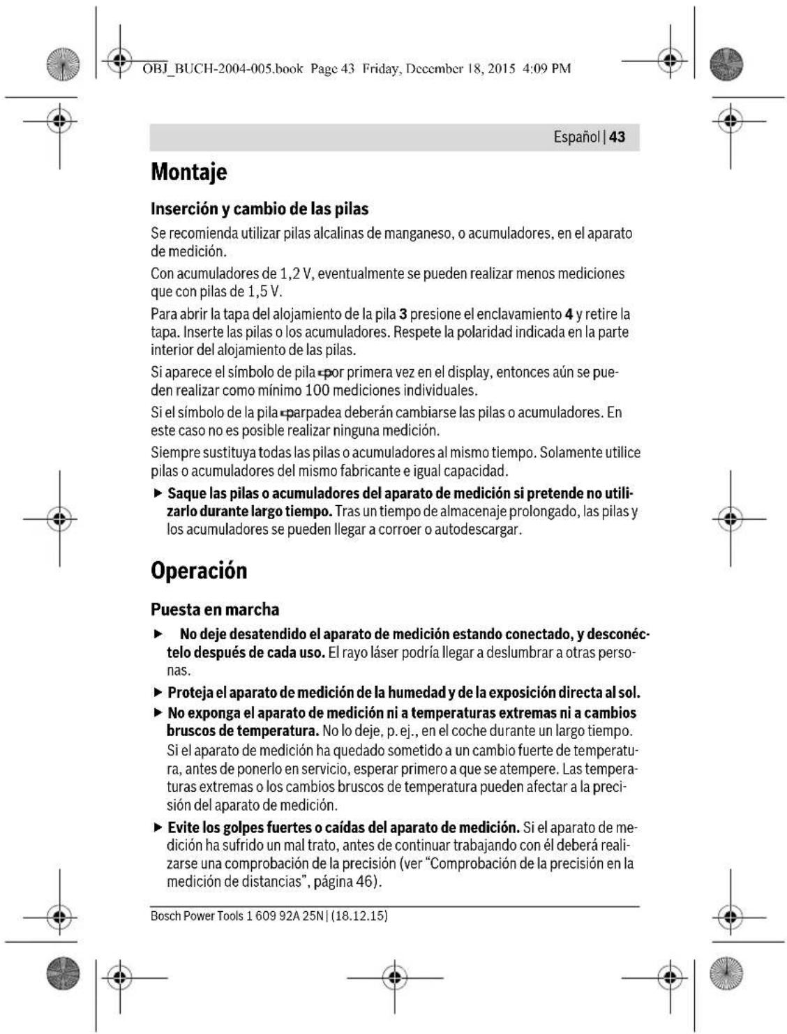 OBJ_BUCH-2004-005.book Page 43 Friday, December 18, 2015 4:09 PM Español | 43 Montaje Inserción y cambio de las pilas Se recomienda utilizar pilas alcalinas de manganeso, o acumuladores, en el aparato de medición. Con acumuladores de 1,2 V, eventualmente se pueden realizar menos mediciones que con pilas de 1,5 V. Para abrir la tapa del alojamiento de la pila 3 presione el enclavamiento 4 y retire la tapa. Inserte las pilas o los acumuladores. Respete la polaridad indicada en la parte interior del alojamiento de las pilas. Si aparece el símbolo de pila por primera vez en el display, entonces aún se pueden realizar como mínimo 100 mediciones individuales. Si el símbolo de la pila parpadea deberán cambiarse las pilas o acumuladores. En este caso no es posible realizar ninguna medición. Siempre sustituya todas las pilas o acumuladores al mismo tiempo. Solamente utilice pilas o acumuladores del mismo fabricante e igual capacidad. ► Saque las pilas o acumuladores del aparato de medición si pretende no utilizarlo durante largo tiempo. Tras un tiempo de almacenaje prolongado, las pilas y los acumuladores se pueden llegar a corroer o autodescargar. Operación Puesta en marcha ► No deje desatendido el aparato de medición estando conectado, y desconéctelo después de cada uso. El rayo láser podría llegar a deslumbrar a otras personas. ► Proteja el aparato de medición de la humedad y de la exposición directa al sol. ► No exponga el aparato de medición ni a temperaturas extremas ni a cambios bruscos de temperatura. No lo deje, p. ej., en el coche durante un largo tiempo. Si el aparato de medición ha quedado sometido a un cambio fuerte de temperatura, antes de ponerlo en servicio, esperar primero a que se atempere. Las temperaturas extremas o los cambios bruscos de temperatura pueden afectar a la precisión del aparato de medición. ► Evite los golpes fuertes o caídas del aparato de medición. Si el aparato de medición ha sufrido un mal trato, antes de continuar trabajando con él deberá realizarse una comprobación de la precisión (ver “Comprobación de la precisión en la medición de distancias”, página 46). Bosch Power Tools 1 609 92A 25N | (18.12.15)