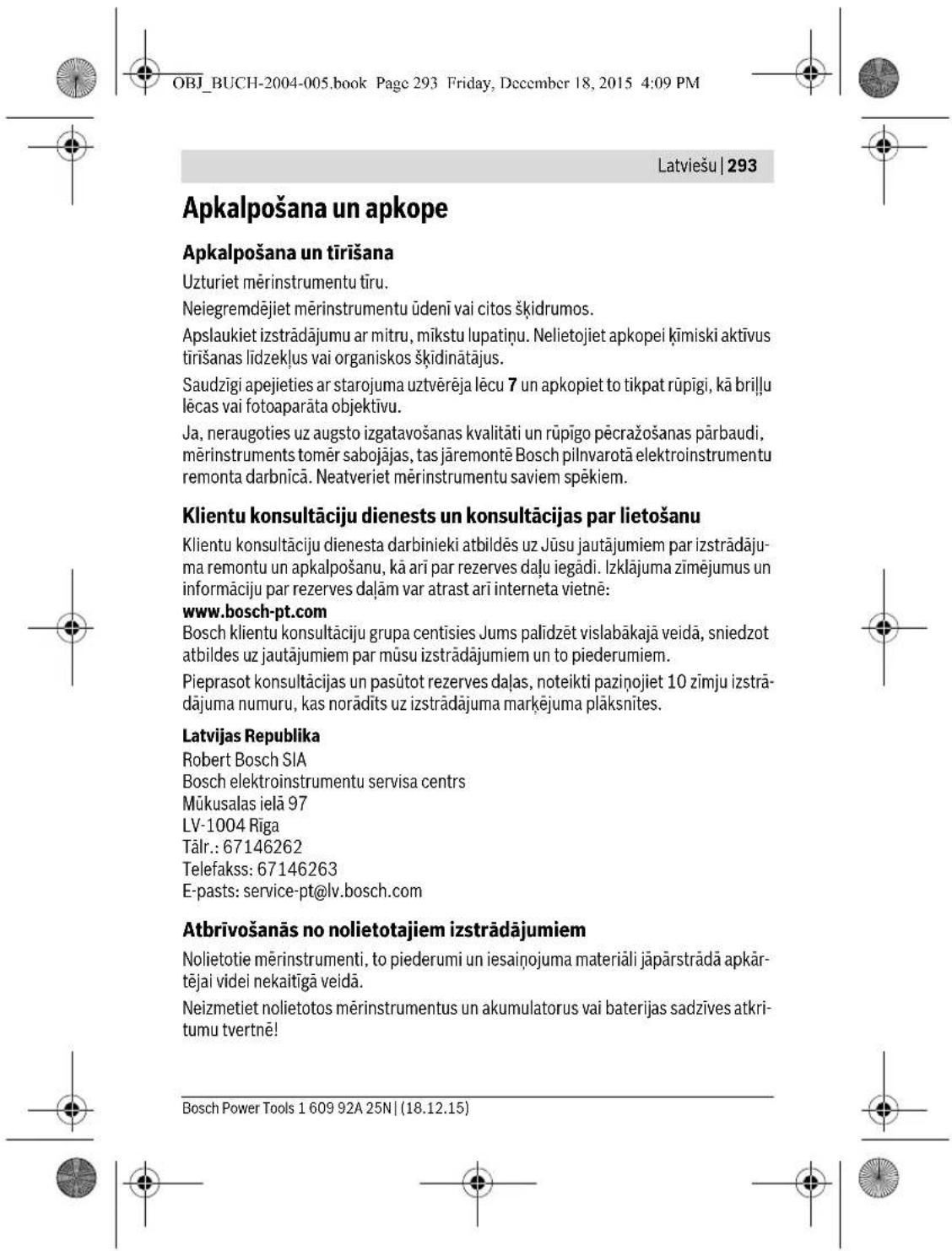 OBJ_BUCH-2004-005.book Page 293 Friday, December 18, 2015 4:09 PM Latviešu | 293 Apkalpošana un apkope Apkalpošana un tirišana Uzturiet mérinstrumentu tiru. Neiegremdējiet mérinstrumentu üdenī vai citos škīdrumos. Apslaukiet izstrādājumu ar mitru, mīkstu lupatiņu. Nelietojiet apkopei ķimiski aktīvus tirišanas līdzekļus vai organiskos škīdinātājus. Saudzīgi apejieties ar starojuma uztvērēja lēcu 7 un apkopiet to tikpat rūpīgi, kā brīļu lēcas vai fotoaparāta objektīvu. Ja, neraugoties uz augsto izgatavošanas kvalitāti un rūpīgo pēcražošanas pārbaudi, mērinstruments tomēr sabojājas, tas jāremontē Bosch pilnvarotā elektroinstrumentu remonta darbnīcā. Neatveriet mérinstrumentu saviem spēkiem. Klientu konsultāciju dienests un konsultācijas par lietošanu Klientu konsultāciju dienesta darbinieki atbildēs uz Jūsu jautājumiem par izstrādājuma remontu un apkalpošanu, kā arī par rezerves daļu iegādi. Izklājuma zīmējumus un informāciju par rezerves daļām var atrast arī interneta vietnē: www.bosch-pt.com Bosch klientu konsultāciju grupa centisies Jums palīdzēt vislabākajā veidā, sniedzot atbildes uz jautājumiem par mūsu izstrādājumiem un to piederumiem. Pieprasot konsultācijas un pasūtot rezerves daļas, noteikti paziņojiet 10 zīmju izstrādājuma numuru, kas norādīts uz izstrādājuma marķējuma plāksnītes. Latvijas Republika Robert Bosch SIA Bosch elektroinstrumentu servisa centres Mūkusalas ielā 97 LV-1004 Rīga Tālr.: 67146262 Telefakss: 67146263 E-pasts: service-pt@lv.bosch.com Atbrīvošanās no nolietotajiem izstrādājumiem Nolietotie mērinstrumenti, to piederumi un iesaiņojuma materiāli jāpārstrādā apkārtējai videi nekaitīgā veidā. Neizmetiet nolietotos mērinstrumentus un akumulatorus vai baterijas sadzīves atkritumu tvertnē! Bosch Power Tools 1 609 92A 25N | (18.12.15)