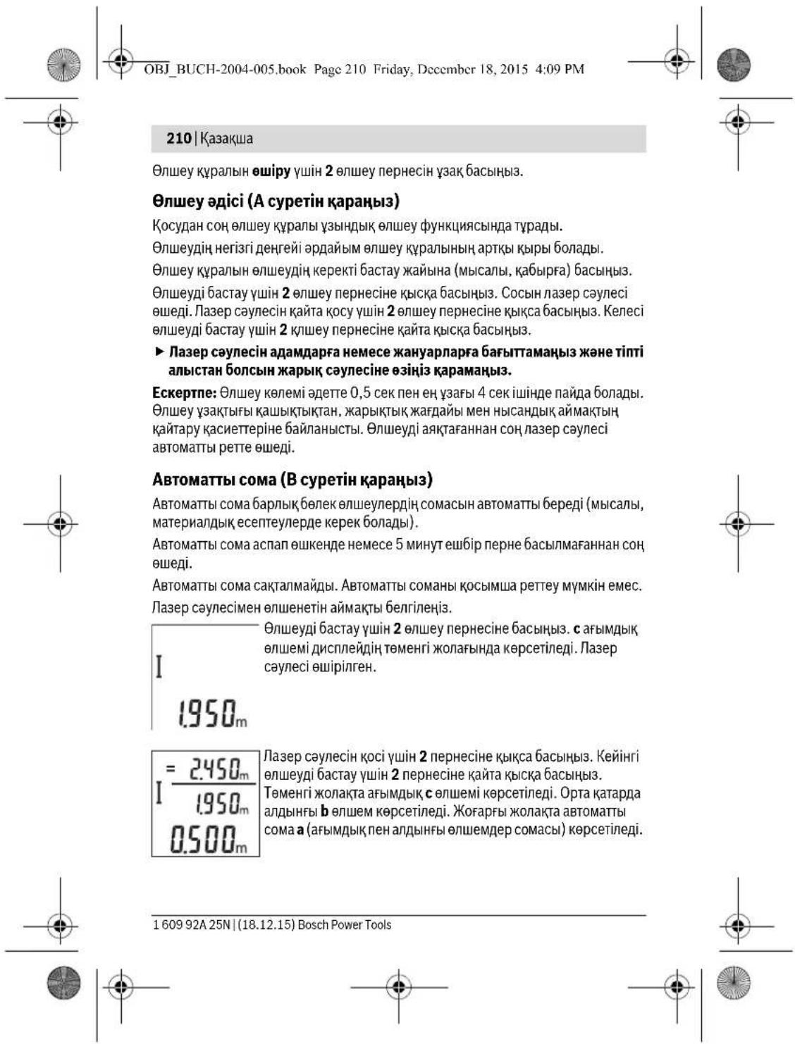 OBJ_BUCH-2004-005.book Page 210 Friday, December 18, 2015 4:09 PM 210 | Казақша Өлшеу күралын өшіру үшін 2 өлшеу пернесін үзак басыңыз. Өлшеу әдісі (А суретін қараңыз) Қосудан соң өлшеу күралы үзындық өлшеу функциясында тұрады. Өлшеудің негізгі денгейі әрдайым өлшеу күралының артқы құры болады. Өлшеу күралын өлшеудің керекті бастау жайына (мысалы, қабырға) басыңыз. Өлшеуді бастау үшін 2 өлшеу пернесіне қыска басыңыз. Сосын лазер сәулесі өшеді. Лазер сәулесін қайта қосу үшін 2 өлшеу пернесіне қықса басыңыз. Келесі өлшеуді бастау үшін 2 қлшеу пернесіне қайта қыска басыңыз. ► Лазер сәулесін адамдарға немесе жануарларға бағыттамаңыз және тіпті алыстан болсын жарық сәулесіне өзіңіз қарамаңыз. Ескертпе: Өлшеу көлемі әдетте 0,5 сек пен ең ұзағы 4 сек ішінде пайда болады. Өлшеу ұзактығы қашықтықтан, жарықтық жағдайы мен нысандық аймақтың қайтару қасиеттеріне байланысты. Өлшеуді аяқтағаннан соң лазер сәулесі автоматты ретте өшеді. Автоматты сома (В суретін қараңыз) Автоматты сома барлық бөлек өлшеулердің сомасын автоматты береді (мысалы, материалдық есептеулерде керек болады). Автоматты сома аспап өшкенде немесе 5 минут ешбір перне басылмағаннан соң өшеді. Автоматты сома сақталмайды. Автоматты соманы қосымша реттеу мүмкін емес. Лазер сәулесімен өлшенетін аймақты белгілеңіз. І 1.950ₘ Өлшеуді бастау үшін 2 өлшеу пернесіне басыңыз. с ағымдық өлшемі дисплейдің төменгі жолағында көрсетіледі. Лазер сәулесі өшірілген. I = 2.450ₘ І/1.950ₘ 0.500ₘ Лазер сәулесін қосі үшін 2 пернесіне қықса басыңыз. Кейінгі өлшеуді бастау үшін 2 пернесіне қайта қыска басыңыз. Теменгі жолақта ағымдық с өлшемі көрсетіледі. Орта қатарда алдыңғы b өлшем көрсетіледі. Жоғарғы жолақта автоматты сома а (ағымдық пен алдыңғы өлшемдер сомасы) көрсетіледі. 160992A25N | (18.12.15) Bosch Power Tools