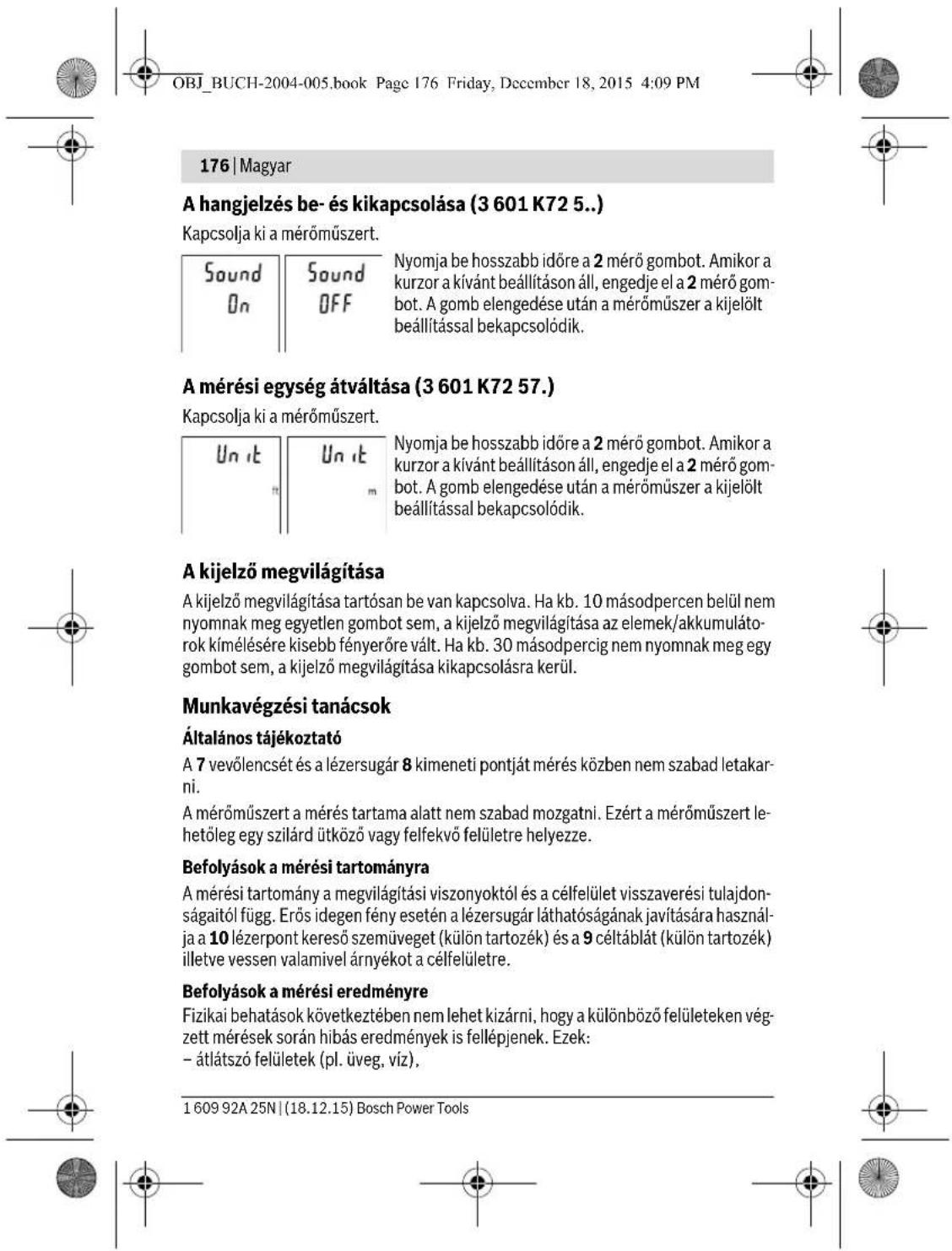 OBJ_BUCH-2004-005.book Page 176 Friday, December 18, 2015 4:09 PM 176 | Magyar A hangjelzés be- és kikapcsolása (3 601 K72 5...) Kapcsolja ki a mérőműszert. Sound On Sound OFF Nyomja be hosszabb időre a 2 mérő gombot. Amikor a kurzor a kívánt beállításon áll, engedje el a 2 mérő gombot. A gomb elengedése után a mérőműszer a kijelölt beállítással bekapcsolódik. A mérési egység átváltása (3 601 K72 57.) Kapcsolja ki a mérőműszert. Un it Un it Nyomja be hosszabb időre a 2 mérő gombot. Amikor a kurzor a kívánt beállításon áll, engedje el a 2 mérő gombot. A gomb elengedése után a mérőműszer a kijelölt beállítással bekapcsolódik. A kijelző megvilágítása A kijelző megvilágítása tartósan be van kapcsolva. Ha kb. 10 másodpercen belül nem nyomnak meg egyetlen gombot sem, a kijelző megvilágítása az elemek/akkumulátorok kímélésére kisebb fényerőre vált. Ha kb. 30 másodpercig nem nyomnak meg egy gombot sem, a kijelző megvilágítása kikapcsolásra kerül. Munkavégzési tanácsok Általános tájékoztató A 7 vevölencsét és a lézersugár 8 kimeneti pontját mérés közben nem szabad letakarni. A mérőműszert a mérés tartama alatt nem szabad mozgatni. Ezért a mérőműszert lehetőleg egy szilárd ütköző vagy felfekvő felületre helyezze. Befolyások a mérési tartományra A mérési tartomány a megvilágítási viszonyoktól és a célfelület visszaverési tulajdon-ságaitól függ. Erős idegen fény esetén a lézersugár láthatóságának javítására használ-ja a 10 lézerpont kereső szemüveget (külön tartozék) és a 9 céltáblát (külön tartozék) illetve vessen valamivel árnyékot a célfelületre. Befolyások a mérési eredményre Fizikai behatások következtében nem lehet kizárni, hogy a különböző felületeken vég-zett mérések során hibás eredmények is fellépjenek. Ezek: - átlátszó felületek (pl. üveg, víz). 1 609 92A 25N | (18.12.15) Bosch Power Tools