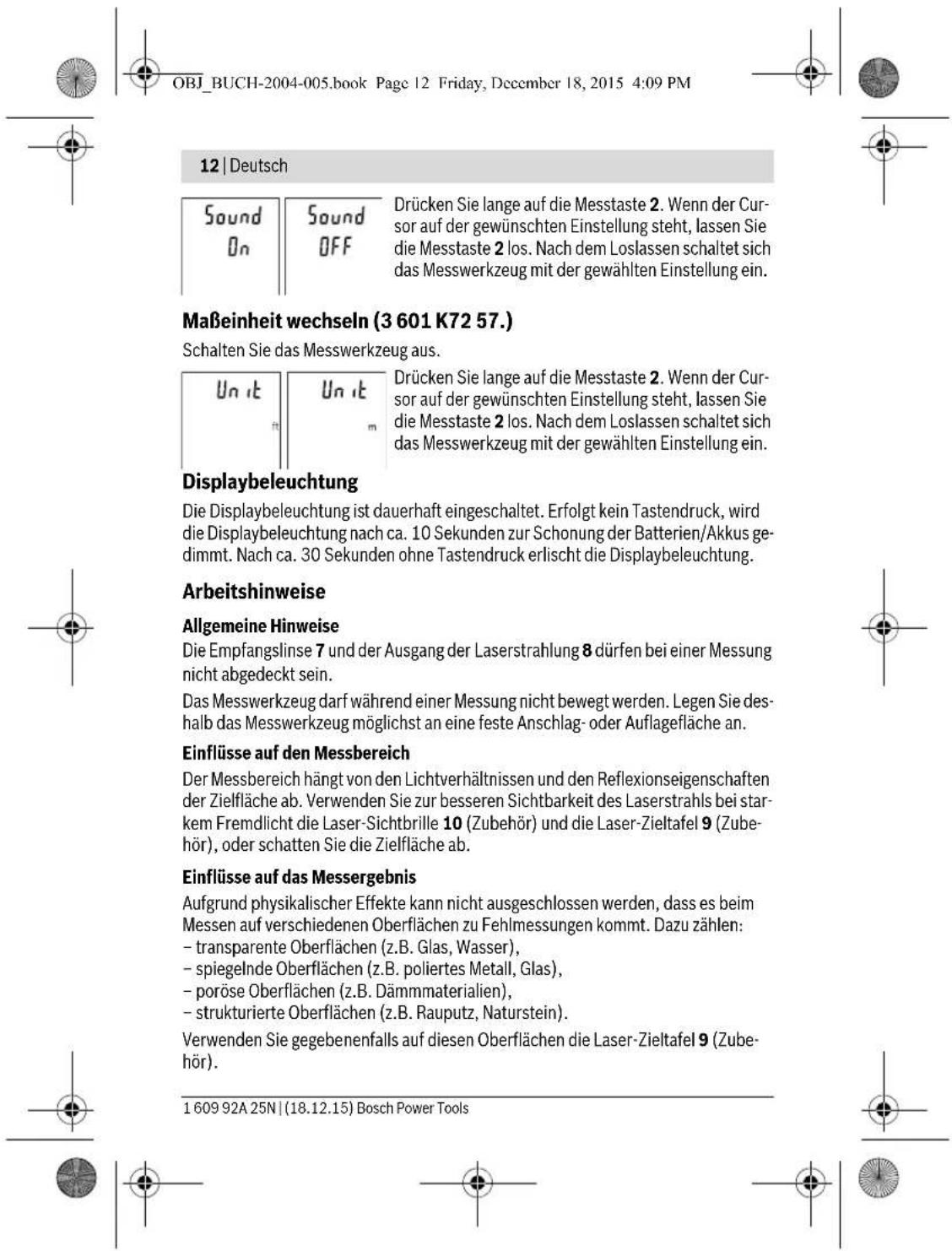 OBJ_BUCH-2004-005.book Page 12 Friday, December 18, 2015 4:09 PM 12 | Deutsch Sound On Sound OFF Drücken Sie lange auf die Messtaste 2. Wenn der Cursor auf der gewünschten Einstellung steht, lassen Sie die Messtaste 2 los. Nach dem Loslassen schaltet sich das Messwerkzeug mit der gewählten Einstellung ein. Maßeinheit wechseln (3 601 K72 57.) Schalten Sie das Messwerkzeug aus. Un it Un it m m Displaybeleuchtung Die Displaybeleuchtung ist dauerhaft eingeschaltet. Erfolgt kein Tastendruck, wird die Displaybeleuchtung nach ca. 10 Sekunden zur Schonung der Batterien/Akkus gedimmt. Nach ca. 30 Sekunden ohne Tastendruck erlischt die Displaybeleuchtung. Arbeitshinweise Allgemeine Hinweise Die Empfangslinse 7 und der Ausgang der Laserstrahlung 8 dürfen bei einer Messung nicht abgedeckt sein. Das Messwerkzeug darf während einer Messung nicht bewegt werden. Legen Sie deshalb das Messwerkzeug möglichst an eine feste Anschlag- oder Auflagefläche an. Einflüsse auf den Messbereich Der Messbereich hängt von den Lichtverhältnissen und den Reflexionseigenschaften der Zielfläche ab. Verwenden Sie zur besseren Sichtbarkeit des Laserstrahls bei starkem Fremdlicht die Laser-Sichtbrille 10 (Zubehör) und die Laser-Zieltafel 9 (Zubehör), oder schatten Sie die Zielfläche ab. Einflüsse auf das Messergebnis Aufgrund physikalischer Effekte kann nicht ausgeschlossen werden, dass es beim Messen auf verschiedenen Oberflächen zu Fehlmessungen kommt. Dazu zählen: - transparente Oberflächen (z.B. Glas, Wasser), - spiegelnde Oberflächen (z.B. poliertes Metall, Glas), - poröse Oberflächen (z.B. Dämmmaterialien), - strukturierte Oberflächen (z.B. Rauputz, Naturstein). Verwenden Sie gegebenenfalls auf diesen Oberflächen die Laser-Zieltafel 9 (Zubehör). 1 609 92A 25N | (18.12.15) Bosch Power Tools