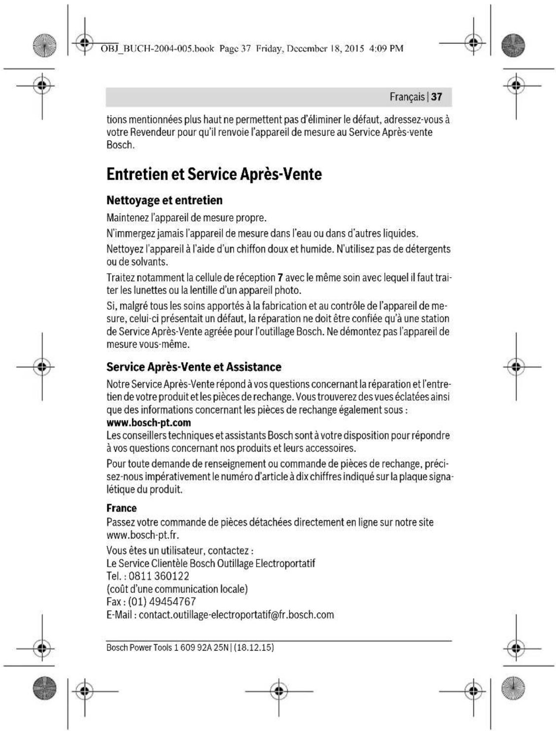 OBJ_BUCH-2004-005.book Page 37 Friday, December 18, 2015 4:09 PM Français | 37 tions mentionnées plus haut ne permettent pas d'éliminer le défaut, adressez-vous à votre Revendeur pour qu'il renvoie l'appareil de mesure au Service Après-vente Bosch. Entretien et Service Après-Vente Nettoyage et entretien Maintenez l'appareil de mesure propre. N'immergez jamais l'appareil de mesure dans l'eau ou dans d'autres liquides. Nettoyez l'appareil à l'aide d'un chiffon doux et humide. N'utilisez pas de détergents ou de solvants. Traitez notamment la cellule de réception 7 avec le même soin avec lequel il faut traiter les lunettes ou la lentille d'un appareil photo. Si, malgré tous les soins apportés à la fabrication et au contrôle de l'appareil de mesure, celui-ci présentait un défaut, la réparation ne doit être confiée qu'à une station de Service Après-Vente agréée pour l'outillage Bosch. Ne démontez pas l'appareil de mesure vous-même. Service Après-Vente et Assistance Notre Service Après-Vente répond à vos questions concernant la réparation et l'entretien de votre produit et les pièces de rechange. Vous trouverez des vues éclatées ainsi que des informations concernant les pièces de rechange également sous : www.bosch-pt.com Les conseillers techniques et assistants Bosch sont à votre disposition pour répondre à vos questions concernant nos produits et leurs accessoires. Pour toute demande de renseignement ou commande de pièces de rechange, précisez-nous impérativement le numéro d'article à dix chiffres indiqué sur la plaque signalétique du produit. France Passez votre commande de pièces détachées directement en ligne sur notre site www.bosch-pt.fr. Vous êtes un utilisateur, contactez : Le Service Clientèle Bosch Outilage Electroportatif Tel. : 0811 360122 (coût d'une communication locale) Fax : (01) 49454767 E-Mail : contact.outillage-electroportatif@fr.bosch.com Bosch Power Tools 1 609 92A 25N | (18.12.15)