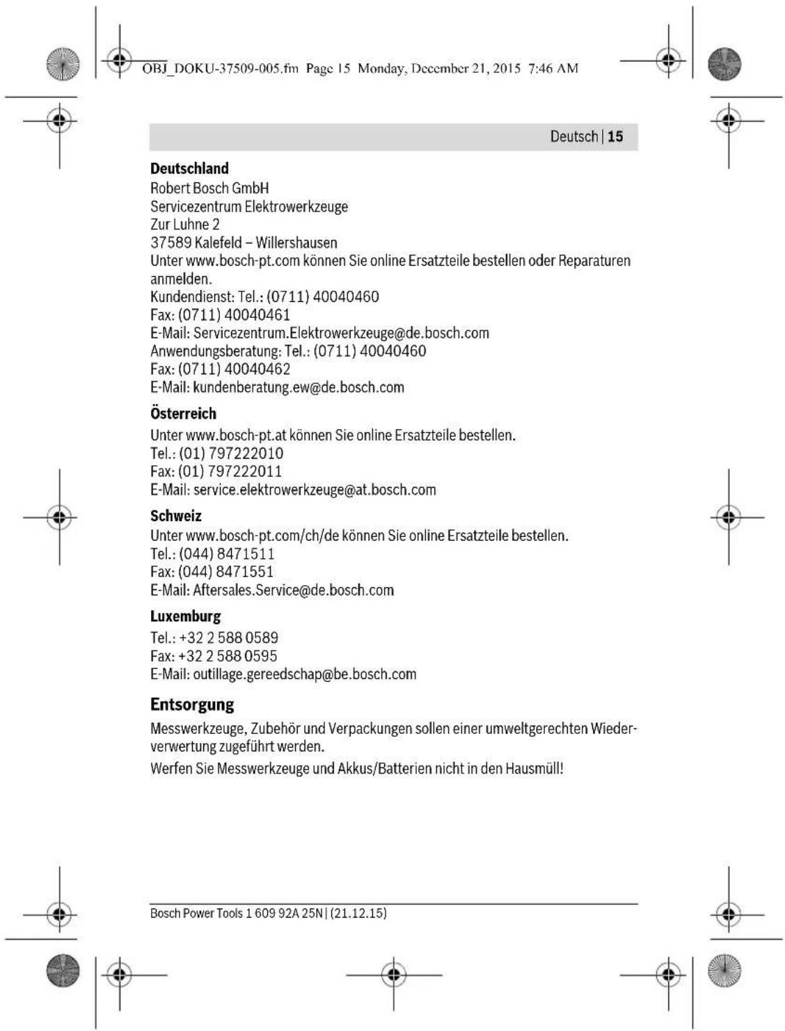 OBJ_DOKU-37509-005.fm Page 15 Monday, December 21, 2015 7:46 AM Deutsch | 15 Deutschland Robert Bosch GmbH Servicezentrum Elektrowerkzeuge Zur Luhne 2 37589 Kalefeld – Willershausen Unter www.bosch-pt.com können Sie online Ersatzteile bestellen oder Reparaturen anmelden. Kundendienst: Tel.: (0711) 40040460 Fax: (0711) 40040461 E-Mail: Servicezentrum.Elektrowerkzeuge@de.bosch.com Anwendungsberatung: Tel.: (0711) 40040460 Fax: (0711) 40040462 E-Mail: kundenberatung.ew@de.bosch.com Österreich Unter www.bosch-pt.at können Sie online Ersatzteile bestellen. Tel.: (01) 797222010 Fax: (01) 797222011 E-Mail: service.elektrowerkzeuge@at.bosch.com Schweiz Unter www.bosch-pt.com/ch/de können Sie online Ersatzteile bestellen. Tel.: (044) 8471511 Fax: (044) 8471551 E-Mail: Aftersales.Service@de.bosch.com Luxemburg Tel.: +32 2 588 0589 Fax: +32 2 588 0595 E-Mail: outillage.gereedschap@be.bosch.com Entsorgung Messwerkzeuge, Zubehör und Verpackungen sollen einer umweltgerechten Wiederverwertung zugeführt werden. Werfen Sie Messwerkzeuge und Akkus/Batterien nicht in den Hausmüll! Bosch Power Tools 1 609 92A 25N | (21.12.15)