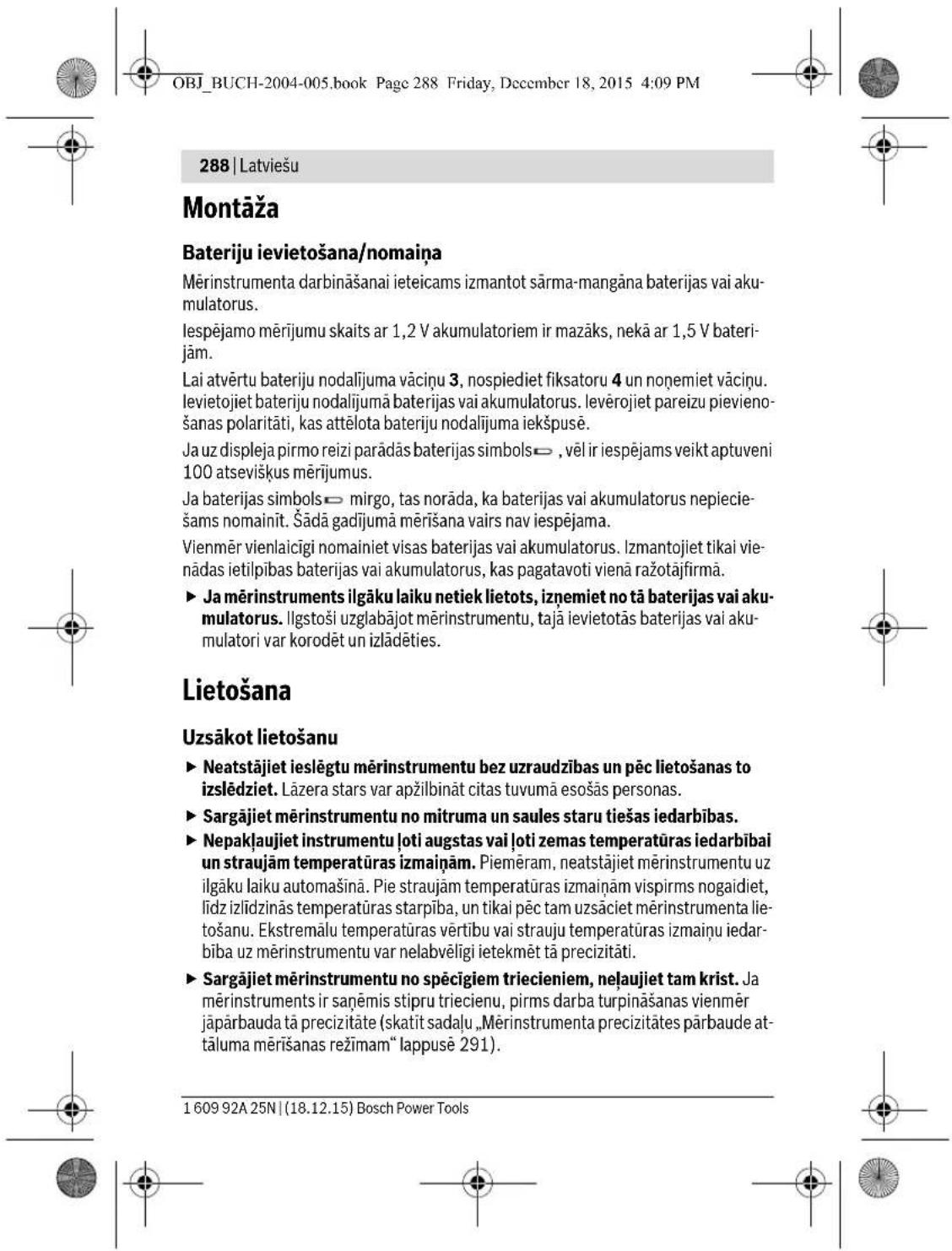 OBJ_BUCH-2004-005.book Page 288 Friday, December 18, 2015 4:09 PM 288 | Latviešu Montāža Bateriju ievietošana/nomaiņa Mērinstrumenta darbināšanai ieteicams izmantot sārma-mangāna baterijas vai akumulatorus. Iespējamo mērijumu skaits ar 1,2 V akumulatoriem ir mazāks, nekā ar 1,5 V baterijām. Lai atvērtu bateriju nodalījuma vāciņu 3, nospiediet fiksatoru 4 un noņemiet vāciņu. levietojiet bateriju nodalījumā baterijas vai akumulatorus. levērojiet pareizu pievienošanas polaritāti, kas attēlota bateriju nodalījuma iekšpusē. Ja uz displeja pirmo reizi parādās baterijas simbols→ , vēl ir iespējams veikt aptuveni 100 atsevišķus mērijumus. Ja baterijas simbols→ mirgo, tas norāda, ka baterijas vai akumulatorus nepieciešams nomainīt. Šādā gadījumā mērišana vairs nav iespējama. Vienmēr vienlaicīgi nomainiet visas baterijas vai akumulatorus. Izmantojet tikai vienādas ietilpības baterijas vai akumulatorus, kas pagatavoti vienā ražotājfirmā. ► Ja mērinstruments ilgāku laiku netiek lietots, izņemiet no tā baterijas vai akumulatorus. Ilgstoši uzglabājot mērinstrumentu, tajā ievietotās baterijas vai akumulatori var korodēt un izlādēties. Lietošana Uzsākot lietošanu ► Neatstājiet ieslēgtu mērinstrumentu bez uzraudzības un pēc lietošanas to izslēdziet. Lāzera stars var apžilbināt citas tuvumā esošās personas. ► Sargājiet mērinstrumentu no mitruma un saules staru tiešas iedarbības. ► Nepakļaujiet instrumentu ľoti augstas vai ľoti zemas temperatūras iedarbībai un straujām temperatūras izmaiņam. Piemēram, neatstājiet mērinstrumentu uz ilgāku laiku automašinā. Pie straujām temperatūras izmaiņam vispirms nogaidiet, līdz izlīdzinās temperatūras starpība, un tikai pēc tam uzsāciet mērinstrumenta lietošanu. Ekstremālu temperatūras vērtibu vai strauju temperatūras izmaiņu iedarbība uz mērinstrumentu var nelabvēligi ietekmēt tā precizitāti. ► Sargājiet mērinstrumentu no spēcīgiem triecieniem, neļaujiet tam krist. Ja mērinstruments ir saņēmis stipru triecienu, pirms darba turpināšanas vienmēr jāpārbauda tā precizitāte (skatīt sadalu „Mērinstrumenta precizitātes pārbaude at-tāluma mērišanas režīmam“ lappusė 291). 1 609 92A 25N | (18.12.15) Bosch Power Tools