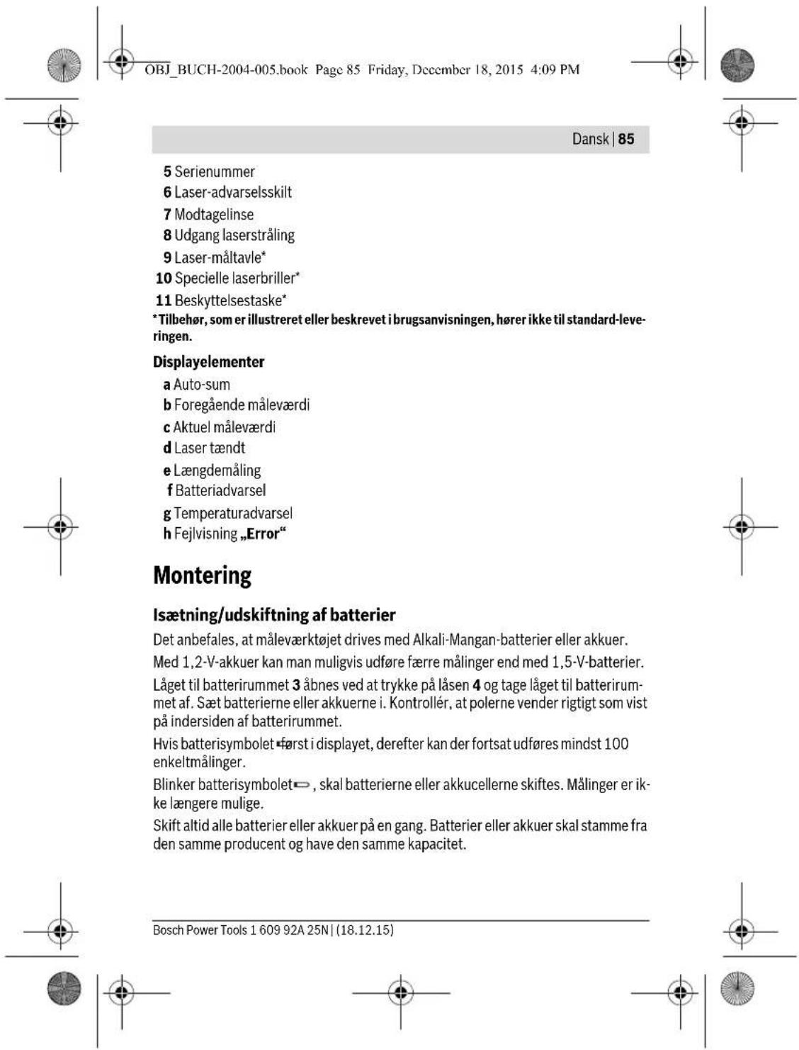 OBJ_BUCH-2004-005.book Page 85 Friday, December 18, 2015 4:09 PM Dansk | 85 5 Serienummer 6 Laser-advarselsskilt 7 Modtagelinse 8 Udgang laserstråling 9 Laser-måltavle* 10 Specielle laserbriller* 11 Beskyttelsestaske* * Tilbehør, som er illustreret eller beskrevet i brugsanvisningen, hører ikke til standard-leve- ringen. Displayelementer a Auto-sum b Foregående måleværdi c Aktuel måleværdi d Laser tændt e Længdemåling f Batteriadvarsel g Temperaturadvarsel h Fejlvisning „Error“ Montering Isætning/udskiftning af batterier Det anbefales, at måleværktøjet drives med Alkali-Mangan-batterier eller akkuer. Med 1,2-V-akkuer kan man muligvis udføre færre målinger end med 1,5-V-batterier. Låget til batterirummet 3 åbnes ved at trykke på låsen 4 og tage låget til batterirum- met af. Sæt batterierne eller akkuerne i. Kontrollér, at polerne vender rigtigt som vist på indersiden af batterirummet. Hvis batterisymbolet først i displayet, derefter kan der fortsat udføres mindst 100 enkeltmålinger. Blinker batterisymbolet→, skal batterierne eller akkucellerne skiftes. Målinger er ik- ke længere mulige. Skift altid alle batterier eller akkuer på en gang. Batterier eller akkuer skal stamme fra den samme producent og have den samme kapacitet. Bosch Power Tools 1 609 92A 25N | (18.12.15)