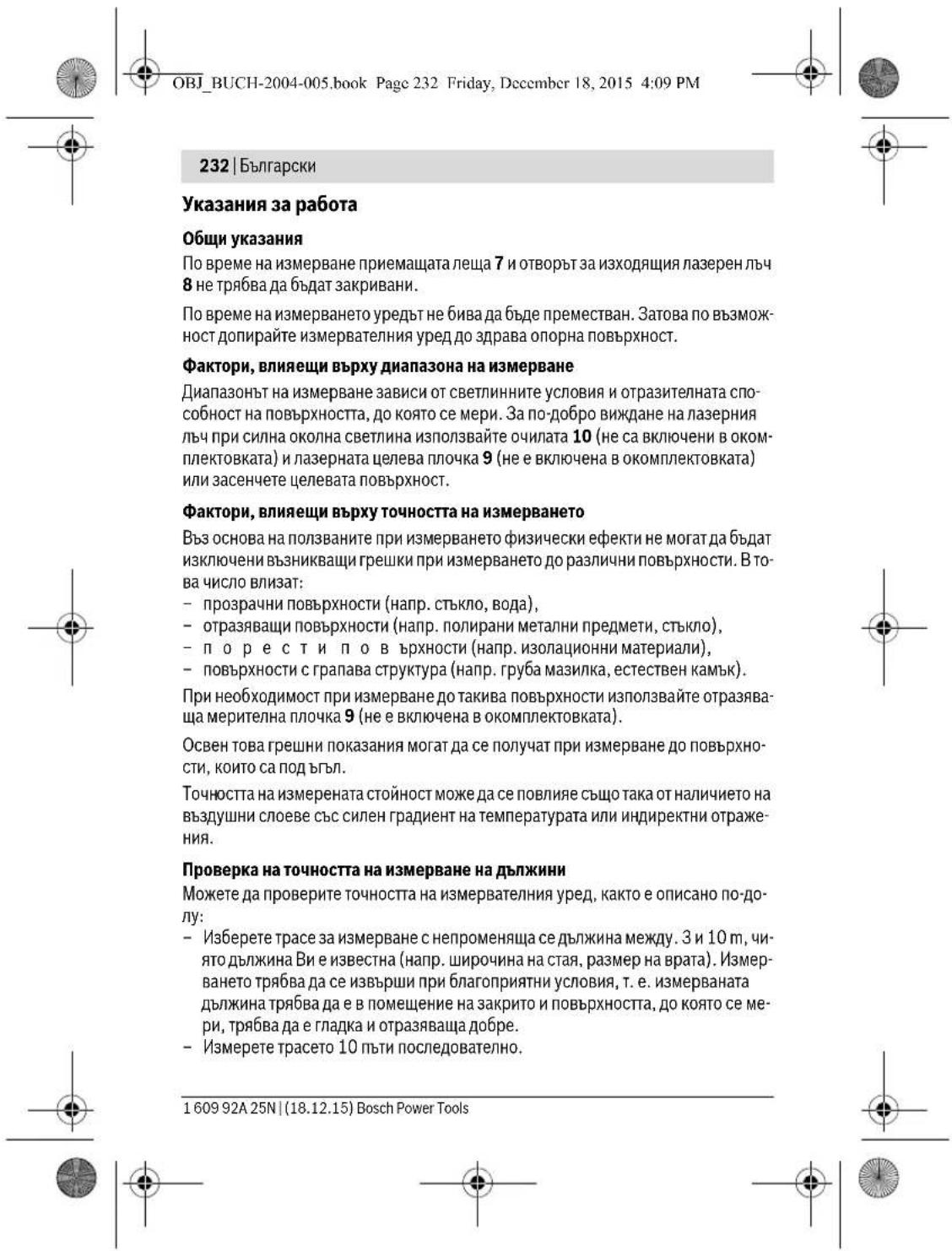 OBJ_BUCH-2004-005.book Page 232 Friday, December 18, 2015 4:09 PM 232 | Български Указания за работа Общи указания По време на измерване приемащата леща 7 и отворът за изходящия лазерен лъч 8 не трябва да бъдат закривани. По време на измерването уредът не бива да бъде преместван. Затова по възможност допирайте измервателния уред до здрава опорна повърхност. Фактори, влияещи върху диапазона на измерване Диапазонът на измерване зависи от светлинните условия и отразителната способност на повърхността, до която се мери. За по-добро виждане на лазерния лъч при силна околна светлина използвайте очилата 10 (не са включени в окомплектовката) и лазерната целева плочка 9 (не е включена в окомплектовката) или засенчете целевата повърхност. Фактори, влияещи върху точността на измерването Въз основа на ползваните при измерването физически ефекти не могат да бъдат изключени възникваци грешки при измерването до различни повърхности. В това число влизат: - прозрачни повърхности (напр. стъкло, вода), - отразяващи повърхности (напр. полирани метални предмети, стъкло), - п о р е ст и п о в ърхности (напр. изолационни материали), - повърхности с грапава структура (напр. груба мазилка, естествен камък). При необходимост при измерване до такива повърхности използвайте отразяваща мерителна плочка 9 (не е включена в окомплектовката). Освен това грешни показания могат да се получат при измерване до повърхности, които са под въгл. Точността на измерената стойност може да се повлияе също така от наличието на въздушни слоеве със силен градиент на температурата или индиректни отражения. Проверка на точността на измерване на дължини Можете да проверите точността на измервателния уред, както е описано по-долу: - Изберете трасе за измерване с непроменяща се дължина между. 3 и 10 m, чиято дължина Ви е известна (напр. широчина на стая, размер на врата). Измерването трябва да се извърши при благоприятни условия, т. е. измерваната дължина трябва да е в помещение на закрито и повърхността, до която се мери, трябва да е гладка и отразяваща добре. - Измерете трасето 10 пъти последователно. 1 609 92A 25N | (18.12.15) Bosch Power Tools