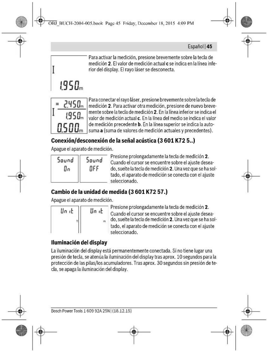 OBJ_BUCH-2004-005.book Page 45 Friday, December 18, 2015 4:09 PM Español | 45 Para activar la medición, presione brevemente sobre la tecla de medición 2. El valor de medición actual c se indica en la línea infe- rior del display. El rayo láser se desconecta. I 1.950m = 2.450m I / 1.950m 0.500m Para conectar el rayo láser, presione brevemente sobre la tecla de medición 2. Para activar otra medición, presione de nuevo breve- mente sobre la tecla de medición 2. En la línea inferior se indica el valor de medición actual c. En la línea del medio se indica el valor de medición precedente b. En la línea superior se indica la auto- suma a (suma de valores de medición actuales y precedentes). Conexión/desconexión de la señal acústica (3 601 K72 5...) Apague el aparato de medición. Sound On Sound OFF Presione prolongadamente la tecla de medición 2. Cuando el cursor se encuentre sobre el ajuste desea- do, suelte la tecla de medición 2. Una vez que se ha sol- tado, el aparato de medición se conecta con el ajuste seleccionado. Cambio de la unidad de medida (3 601 K72 57...) Apague el aparato de medición. Un it Un it luminación del display La iluminación del display está permanentemente conectada. Si no tiene lugar una presión de tecla, se atenúa la iluminación del display tras aprox. 10 segundos para la protección de las pilas/los acumuladores. Tras aprox. 30 segundos sin presión de te- cla, se apaga la iluminación del display. Bosch Power Tools 1 609 92A 25N | (18.12.15)