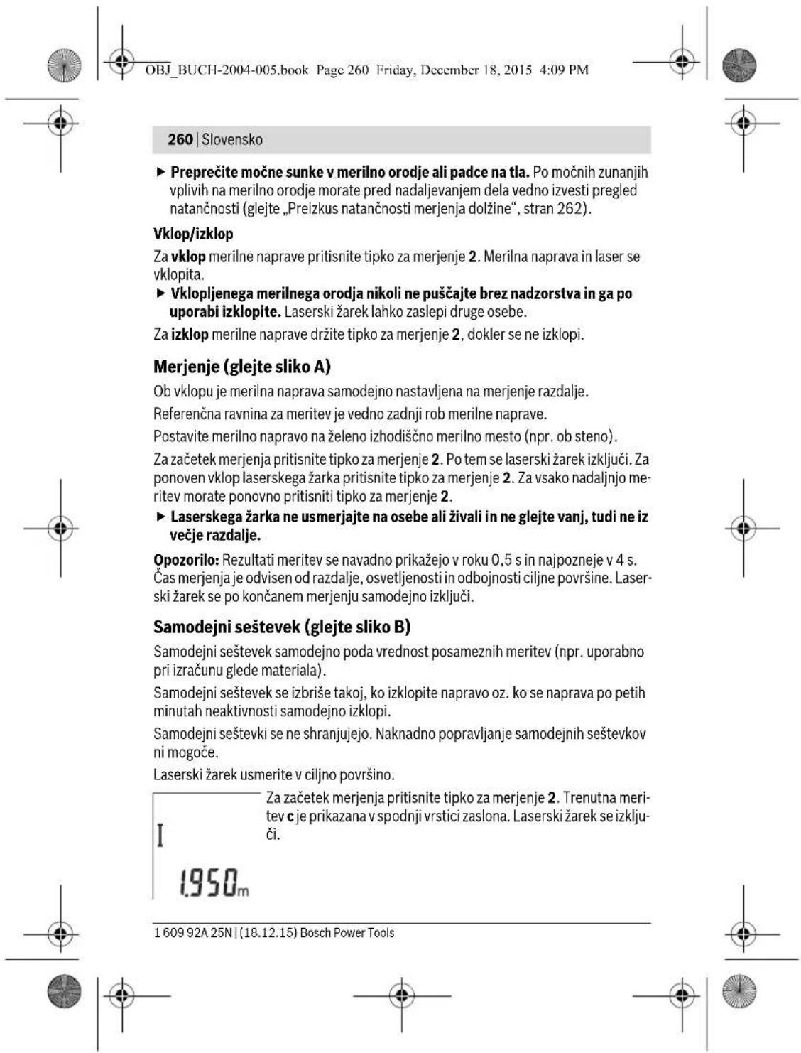 OBJ_BUCH-2004-005.book Page 260 Friday, December 18, 2015 4:09 PM 260 | Slovensko ► Preprečite močne sunke v merilno orodje ali padce na tla. Po močnih zunanjih vplivih na merilno orodje morate pred nadaljevanjem dela vedno izvesti pregled natančnosti (glejte „Preizkus natančnosti merjenja dolžine“, stran 262). Vklop/izklop Za vklop merilne naprave pritisnite tipko za merjenje 2. Merilna naprava in laser se vklopi. ► Vklopljenega merilnega orodja nikoli ne puščajte brez nadzorstva in ga po uporabi izklopite. Laserski žarek lahko zaslepi druge osebe. Za izklop merilne naprave držite tipko za merjenje 2, dokler se ne izklopi. Merjenje (glejte sliko A) Ob vklopu je merilna naprava samodejno nastavljena na merjenje razdalje. Referenčna ravnina za meritev je vedno zadnji rob merilne naprave. Postavite merilno napravo na želeno izhodiščno merilno mesto (npr. ob steno). Za začetek merjenja pritisnite tipko za merjenje 2. Po tem se laserski žarek izključi. Za ponoven vklop laserskega žarka pritisnite tipko za merjenje 2. Za vsako nadaljnjo meritev morate ponovno pritisniti tipko za merjenje 2. ► Laserskega žarka ne usmerjajte na osebe ali živali in ne glejte vanj, tudi ne iz večje razdalje. Opozorilo: Rezultati meritev se navadno prikažejo v roku 0,5 s in najpozneje v 4 s. Čas merjenja je odvisen od razdalje, osvetljenosti in odbojnosti ciljne površine. Laserski žarek se po končanem merjenju samodejno izključi. Samodejni seštevek (glejte sliko B) Samodejni seštevek samodejno poda vrednost posameznih meritev (npr. uporabno pri izračunu glede materiala). Samodejni seštevek se izbriše takoj, ko izklopite napravo oz. ko se naprava po petih minutah neaktivnosti samodejno izklopi. Samodejni seštevki se ne shranjujejo. Naknadno popravljanje samodejnih seštevkov ni mogoče. Laserski žarek usmerite v ciljno površino. I 1950m Za začetek merjenja pritisnite tipko za merjenje 2. Trenutna meritev c je prikazana v spodnji vrstici zaslona. Laserski žarek se izključi. 1 609 92A 25N | (18.12.15) Bosch Power Tools