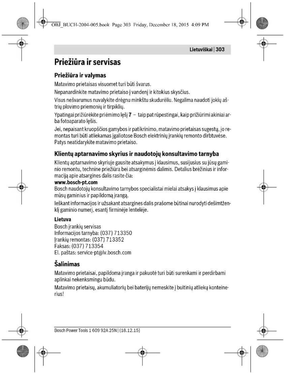 OBJ_BUCH-2004-005.book Page 303 Friday, December 18, 2015 4:09 PM Lietuviškai | 303 Priežiūra ir servisas Priežiūra ir valymas Matavimo prietaisas visuomet turi būti švarus. Nepanardinkite matavimo prietaiso j vandenj ir kitokius skysčius. Visus nešvarumus nuvalykite drėgnu minkštu skudurėliu. Negalima naudoti jokių aš-trių plovimo priemonių ir tirpiklių. Ypatingai prižiūrėkite priėmimo lęšį 7 – taip pat rūpeingai, kaip prižiūrimi akiniai ar-ba fotoaparato lęšis. Jei, nepaisant kruopšćios gamybos ir patikrinimo, matavimo prietaisas sugestų, jo re-montas turi būti atliekamas įgaliotose Bosch elektrinių įrankių remonto dirbtuvėse. Patys neatidarykite matavimo prietaiso. Klientų aptarnavimo skyrius ir naudotojų konsultavimo tarnyba Klientų aptarnavimo skyriuje gausite atsakymus į klausimus, susijusius su jūsų gaminio remontu, technine priežiūra bei atsarginėmis dalimis. Detalius brėžinius ir informaciją apie atsargines dalis rasite čia: www.bosch-pt.com Bosch naudotojų konsultavimo tarnybos specialistai mielai atsakys į klausimus apie mūsų gaminius ir papildomą įrangą. Ieškant informacijos ir užsakant atsargines dalis prašome būtinai nurodyti dešimtžen-klj gaminio numerį, esantį firminėje lentelėje. Lietuva Bosch įrankių servisas Informacijos tarnyba: (037) 713350 Įrankių remontas: (037) 713352 Faksas: (037) 713354 El. paštas: service-pt@lv.bosch.com Šalinimas Matavimo prietaisai, papildoma įranga ir pakuotė turi būti surenkami ir perdirbami aplinkai nekenksmingu būdu. Matavimo prietaisų, akumuliatorių bei baterijų nemeskite į buitinių atliekų konteinerius! Bosch Power Tools 1 609 92A 25N | (18.12.15)