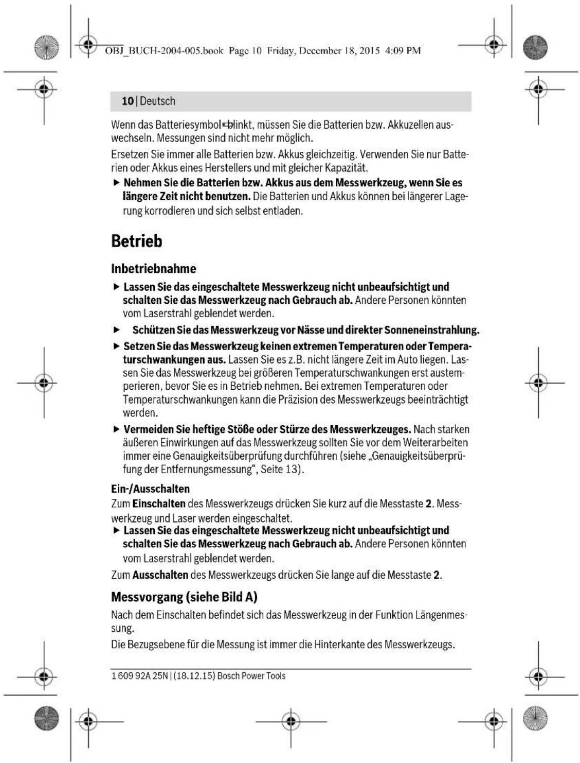 OBJ_BUCH-2004-005.book Page 10 Friday, December 18, 2015 4:09 PM 10 | Deutsch Wenn das Batteriesymbol «blinkt, müssen Sie die Batterien bzw. Akkuzellen auswechseln. Messungen sind nicht mehr möglich. Ersetzen Sie immer alle Batterien bzw. Akkus gleichzeitig. Verwenden Sie nur Batterien oder Akkus eines Herstellers und mit gleicher Kapazität. ► Nehmen Sie die Batterien bzw. Akkus aus dem Messwerkzeug, wenn Sie es längere Zeit nicht benutzen. Die Batterien und Akkus können bei längerer Lagerung korrodieren und sich selbst entladen. Betrieb Inbetriebnahme ► Lassen Sie das eingeschaltete Messwerkzeug nicht unbeaufsichtigt und schalten Sie das Messwerkzeug nach Gebrauch ab. Andere Personen könnten vom Laserstrahl geblendet werden. ► Schützen Sie das Messwerkzeug vor Nässe und direkter Sonneneinstrahlung. ► Setzen Sie das Messwerkzeug keinen extremen Temperaturen oder Temperaturschwankungen aus. Lassen Sie es z.B. nicht längere Zeit im Auto liegen. Lassen Sie das Messwerkzeug bei größeren Temperaturschwankungen erst austemperieren, bevor Sie es in Betrieb nehmen. Bei extremen Temperaturen oder Temperaturschwankungen kann die Präzision des Messwerkzeugs beeinträchtigt werden. ► Vermeiden Sie heftige Stöße oder Stürze des Messwerkzeuges. Nach starken äußeren Einwirkungen auf das Messwerkzeug sollten Sie vor dem Weiterarbeiten immer eine Genauigkeitsüberprüfung durchführen (siehe „Genauigkeitsüberprüfung der Entfernungsmessung“, Seite 13). Ein-/Ausschalten Zum Einschalten des Messwerkzeugs drücken Sie kurz auf die Messtaste 2. Messwerkzeug und Laser werden eingeschaltet. ► Lassen Sie das eingeschaltete Messwerkzeug nicht unbeaufsichtigt und schalten Sie das Messwerkzeug nach Gebrauch ab. Andere Personen könnten vom Laserstrahl geblendet werden. Zum Ausschalten des Messwerkzeugs drücken Sie lange auf die Messtaste 2. Messvorgang (siehe Bild A) Nach dem Einschalten befindet sich das Messwerkzeug in der Funktion Längenmessung. Die Bezugsebene für die Messung ist immer die Hinterkante des Messwerkzeugs. 1 609 92A 25N | (18.12.15) Bosch Power Tools