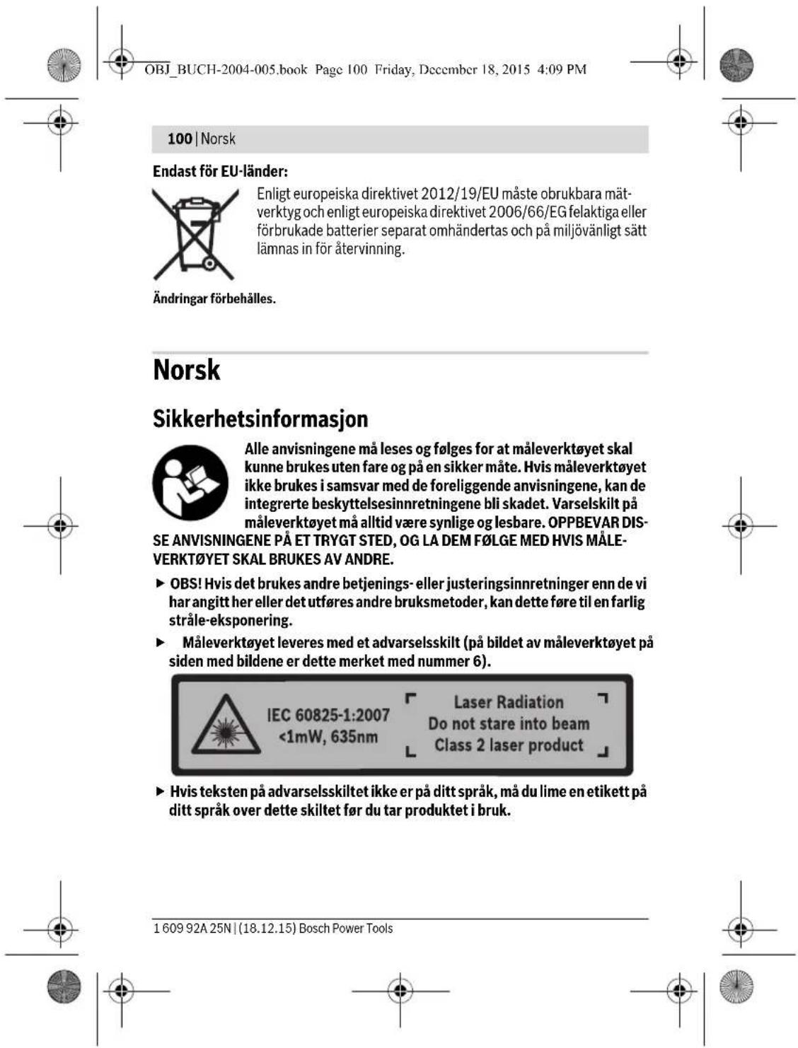 OBJ_BUCH-2004-005.book Page 100 Friday, December 18, 2015 4:09 PM 100 | Norsk Endast för EU-länder: Enligt europeiska direktivet 2012/19/EU måste obrukbara mät-verktyg och enligt europeiska direktivet 2006/66/EG felaktiga eller förbrukade batterier separat omhändertas och på miljövänligt sätt lämnas in för återvinning. Ändringar förbehålles. Norsk Sikkerhetsinformasjon Alle anvisningene må leses og følges för at måleverktøyet skal kunne brukes uten fare og på en sikker måte. Hvis måleverktøyet ikke brukes i samsvar med de foreliggende anvisningene, kan de integrerte beskyttelsesinnretningene bli skadet. Varselskilt på måleverktøyet må alltid være synlige og lesbare. OPPBEVAR DISSE ANVISNINGENE PÅ ET TRYGT STED, OG LA DEM F∅LGE MED HVIS MÅLEVERKT∅YET SKAL BRUKES AV ANDRE. ► OBS! Hvis det brukes andre betjenings- eller justeringsinnretninger enn de vi har angitt her eller det utføres andre bruksmetoder, kan dette føre til en farlig stråle-eksponering. ► Måleverktøyet leveres med et advarselsskilt (på bildet av måleverktøyet på siden med bildene er dette merket med nummer 6). IEC 60825-1:2007 <1mW, 635nm Laser Radiation Do not stare into beam Class 2 laser product ► Hvis teksten på advarselsskiltet ikke er på ditt språk, må du lime en etikett på ditt språk over dette skiltet før du tar produktet i bruk. 1 609 92A 25N | (18.12.15) Bosch Power Tools