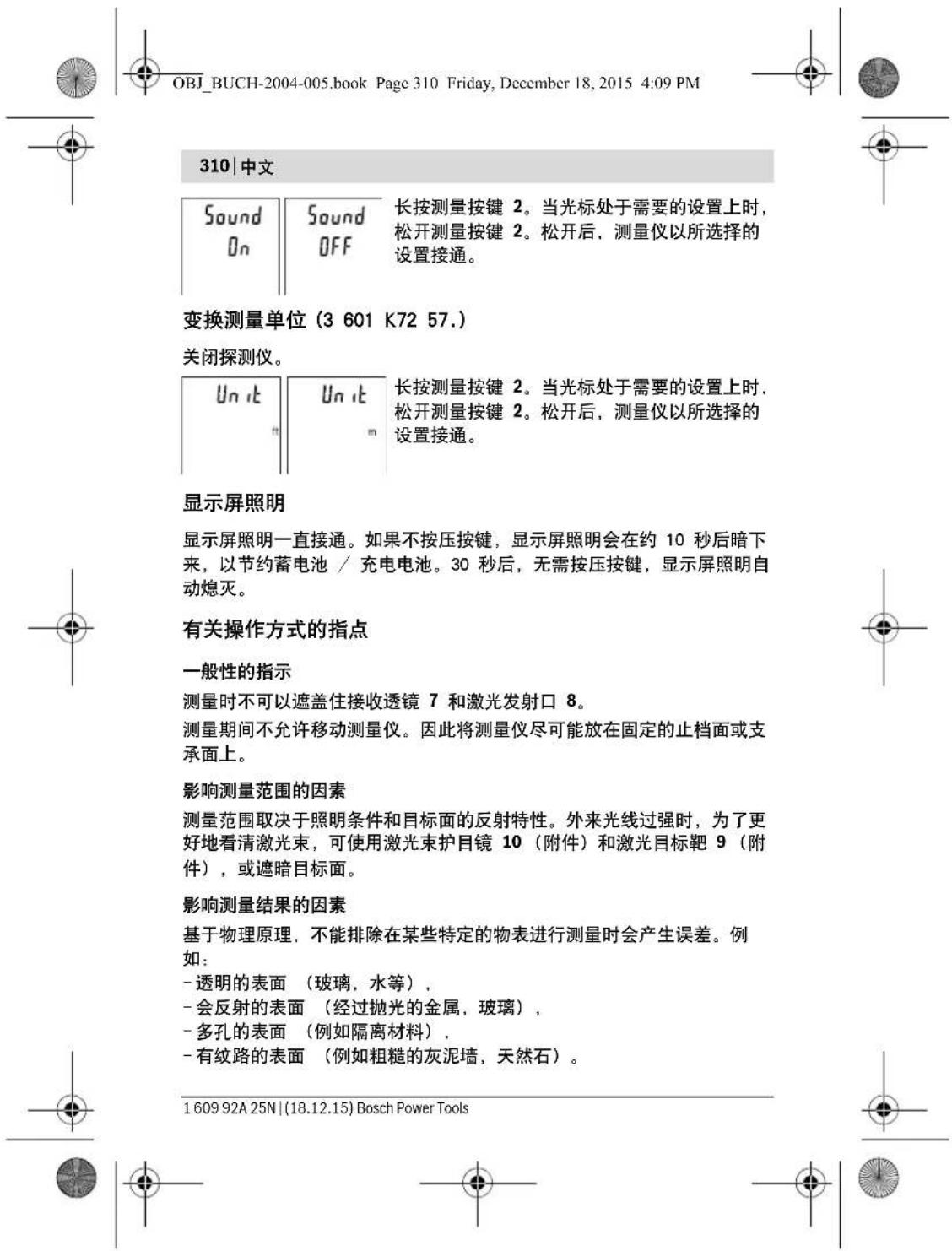 OBJ_BUCH-2004-005.book Page 310 Friday, December 18, 2015 4:09 PM 310 | 中文 Sound On Sound OFF 长按测量按键 2。当光标处于需要的设置上时,松开测量按键 2。松开后,测量仪以所选择的设置接通。 变换测量单位 (3 601 K72 57.) 关闭探测仪。 Unit Un it 长按测量按键 2。当光标处于需要的设置上时,松开测量按键 2。松开后,测量仪以所选择的设置接通。 显示屏照明 显示屏照明一直接通。如果不按压按键,显示屏照明会在约 10 秒后暗下来,以节约蓄电池 / 充电电池。30 秒后,无需按压按键,显示屏照明自动熄灭。 有关操作方式的指点 一般性的指示 测量时不可以遮盖住接收透镜 7 和激光发射口 8。 测量期间不允许移动测量仪。因此将测量仪尽可能放在固定的止档面或支承面上。 影响测量范围的因素 测量范围取决于照明条件和目标面的反射特性。外来光线过强时,为了更好地看清激光束,可使用激光束护目镜 10 (附件)和激光目标靶 9 (附件),或遮暗目标面。 影响测量结果的因素 基于物理原理,不能排除在某些特定的物表进行测量时会产生误差。例如: - 透明的表面 (玻璃,水等) , - 会反射的表面 (经过抛光的金属,玻璃) , - 多孔的表面 (例如隔离材料) , - 有纹路的表面 (例如粗糙的灰泥墙,天然石) 。 1 609 92A 25N | (18.12.15) Bosch Power Tools