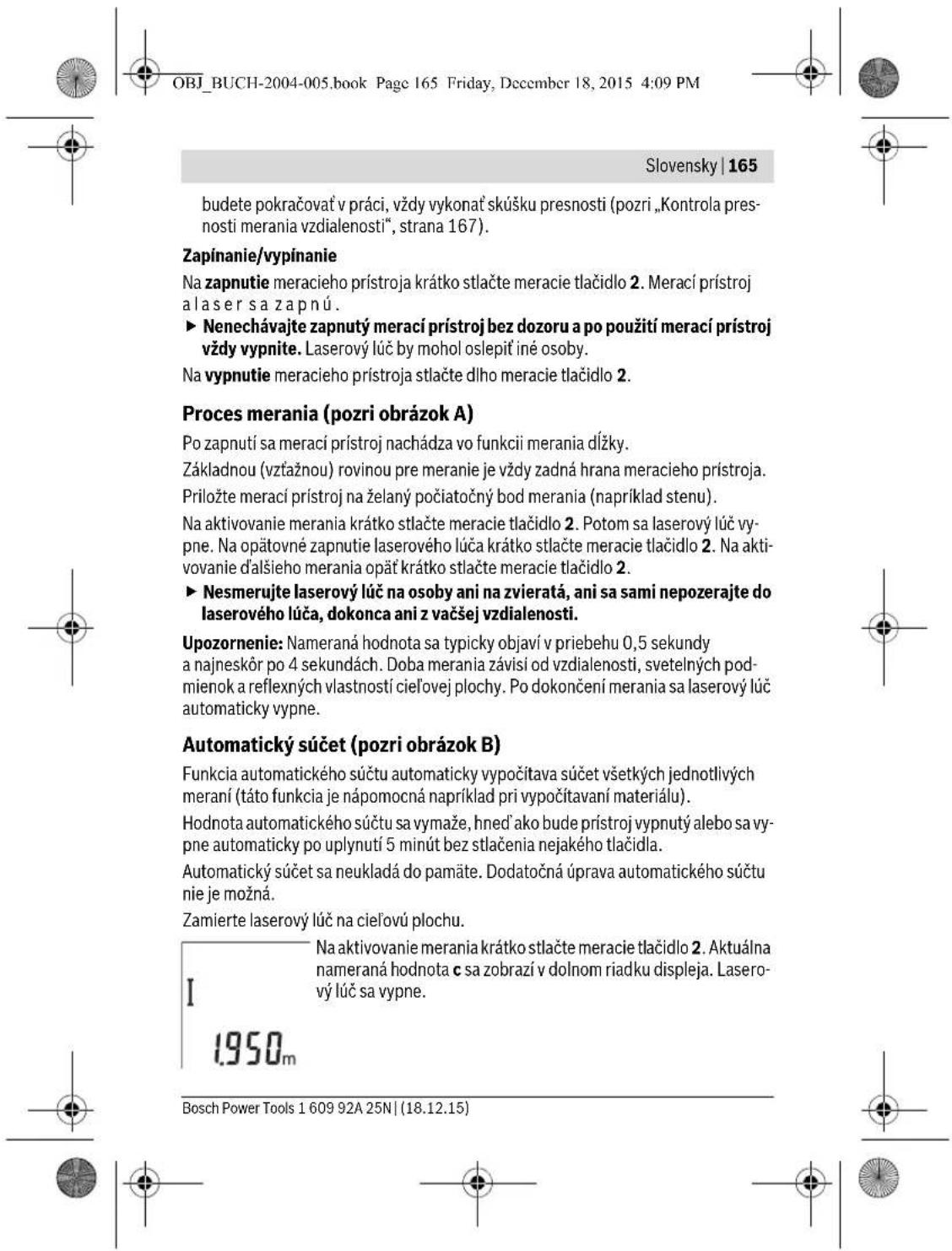 OBJ_BUCH-2004-005.book Page 165 Friday, December 18, 2015 4:09 PM Slovensky | 165 budete pokračovať v práci, vždy vykonať skúšku presnosti (pozri „Kontrola pres- nosti merania vzdialenosti“, strana 167). Zapínanie/vypínanie Na zapnutie meracieho prístroja krátko stlačte meracie tlačidlo 2. Merací prístroj a lasersa zapnú. ► Nenechávajte zapnutý merací prístroj bez dozoru a po použití merací prístroj vždy vypnite. Laserový lůč by mohol oslepiť iné osoby. Na vypnutie meracieho prístroja stlačte dlho meracie tlačidlo 2. Proces merania (pozri obrázok A) Po zapnutí sa merací prístroj nachádza vo funkcii merania dĺžky. Základnou (vztážnou) rovinou pre meranie je vždy zadná hrana meracieho prístroja. Priložte merací prístroj na želaný počiatočný bod merania (napríklad stenu). Na aktivovanie merania krátko stlačte meracie tlačidlo 2. Potom sa laserový lůč vy- pne. Na opätovné zapnutie laserového lůča krátko stlačte meracie tlačidlo 2. Na akti- vovanie d'alšieho merania opat’ krátko stlačte meracie tlačidlo 2. ► Nesmerujte laserový lůč na osoby ani na zvieratá, ani sa sami nepozerajte do laserového lůča, dokonca ani z vačšej vzdialenosti. Upozornenie: Nameraná hodnota sa typicky objaví v priebehu 0,5 sekundy a najneskôr po 4 sekundách. Doba merania závisí od vzdialenosti, svetelných pod- mienok a reflexných vlastností cieľovej plochy. Po dokončení merania sa laserový lůč automaticky vypne. Automatický súčet (pozri obrázok B) Funkcia automatického súčtu automaticky vypočítava súčet všetkých jednotlivých meraní (táto funkcia je nápomocná napríklad pri vypočítavaní materiálu). Hodnota automatického súčtu sa vymaže, hned’ ako bude prístroj vypnutý alebo sa vy- pne automaticky po uplynutí 5 minút bez stlačenia nejakého tlačidla. Automatický súčet sa neukladá do pamäte. Dodatočná úprava automatického súčtu nie je možná. Zamierte laserový lůč na cieľovú plochu. I 1950m Na aktivovanie merania krátko stlačte meracie tlačidlo 2. Aktuálna nameraná hodnota c sa zobrazí v dolnom riadku displeja. Lasero- vý lůč sa vypne. Bosch Power Tools 1 609 92A 25N | (18.12.15)