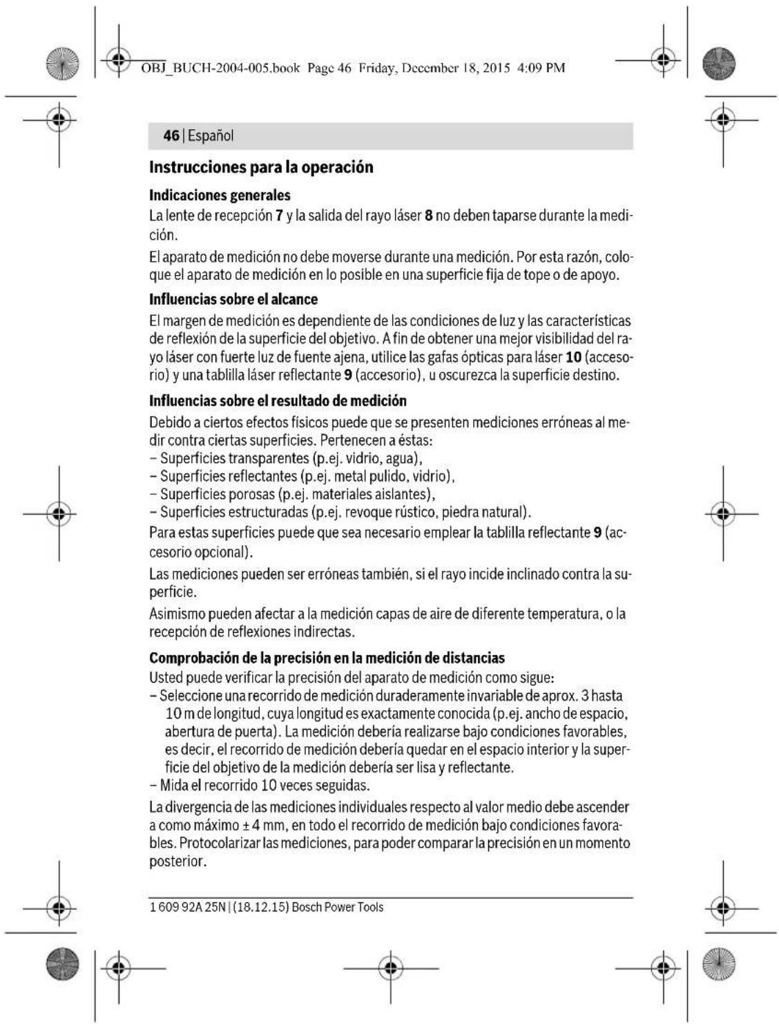 OBJ_BUCH-2004-005.book Page 46 Friday, December 18, 2015 4:09 PM 46 | Español Instrucciones para la operación Indicaciones generales La lente de recepción 7 y la salida del rayo láser 8 no deben taparse durante la medi- ción. El aparato de medición no debe moverse durante una medición. Por esta razón, colo- que el aparato de medición en lo posible en una superficie fija de tope o de apoyo. Influencias sobre el alcance El margen de medición es dependiente de las condiciones de luz y las características de reflexión de la superficie del objetivo. A fin de obtener una mejor visibilidad del ra- yo láser con fuerte luz de fuente ajena, utilice las gafas ópticas para láser 10 (acceso- rio) y una tablilla láser reflectante 9 (accesorio), u oscurezca la superficie destino. Influencias sobre el resultado de medición Debido a ciertos efectos físicos puede que se presenten mediciones erróneas al me- dir contra ciertas superficies. Pertenecen a éstas: - Superficies transparentes (p.ej. vidrio, agua), - Superficies reflectantes (p.ej. metal pulido, vidrio), - Superficies porosas (p.ej. materiales aislantes), - Superficies estructuradas (p.ej. revoque rústico, piedra natural). Para estas superficies puede que sea necesario emplear la tablilla reflectante 9 (ac- cesorio opcional). Las mediciones pueden ser erróneas también, si el rayo incide inclinado contra la su- perficie. Asimismo pueden afectar a la medición capas de aire de diferente temperatura, o la recepción de reflexiones indirectas. Comprobación de la precisión en la medición de distancias Usted puede verificar la precisión del aparato de medición como sigue: - Seleccione una recorrido de medición duraderamente invariable de aprox. 3 hasta 10 m de longitud, cuya longitud es exactamente conocida (p.ej. ancho de espacio, abertura de puerta). La medición debería realizarse bajo condiciones favorables, es decir, el recorrido de medición debería quedar en el espacio interior y la super- ficie del objetivo de la medición debería ser lisa y reflectante. - Mida el recorrido 10 veces seguidas. La divergencia de las mediciones individuales respecto al valor medio debe ascender a como máximo ± 4 mm, en todo el recorrido de medición bajo condiciones favora- bles. Protocolarizar las mediciones, para poder comparar la precisión en un momento posterior. 1 609 92A 25N | (18.12.15) Bosch Power Tools