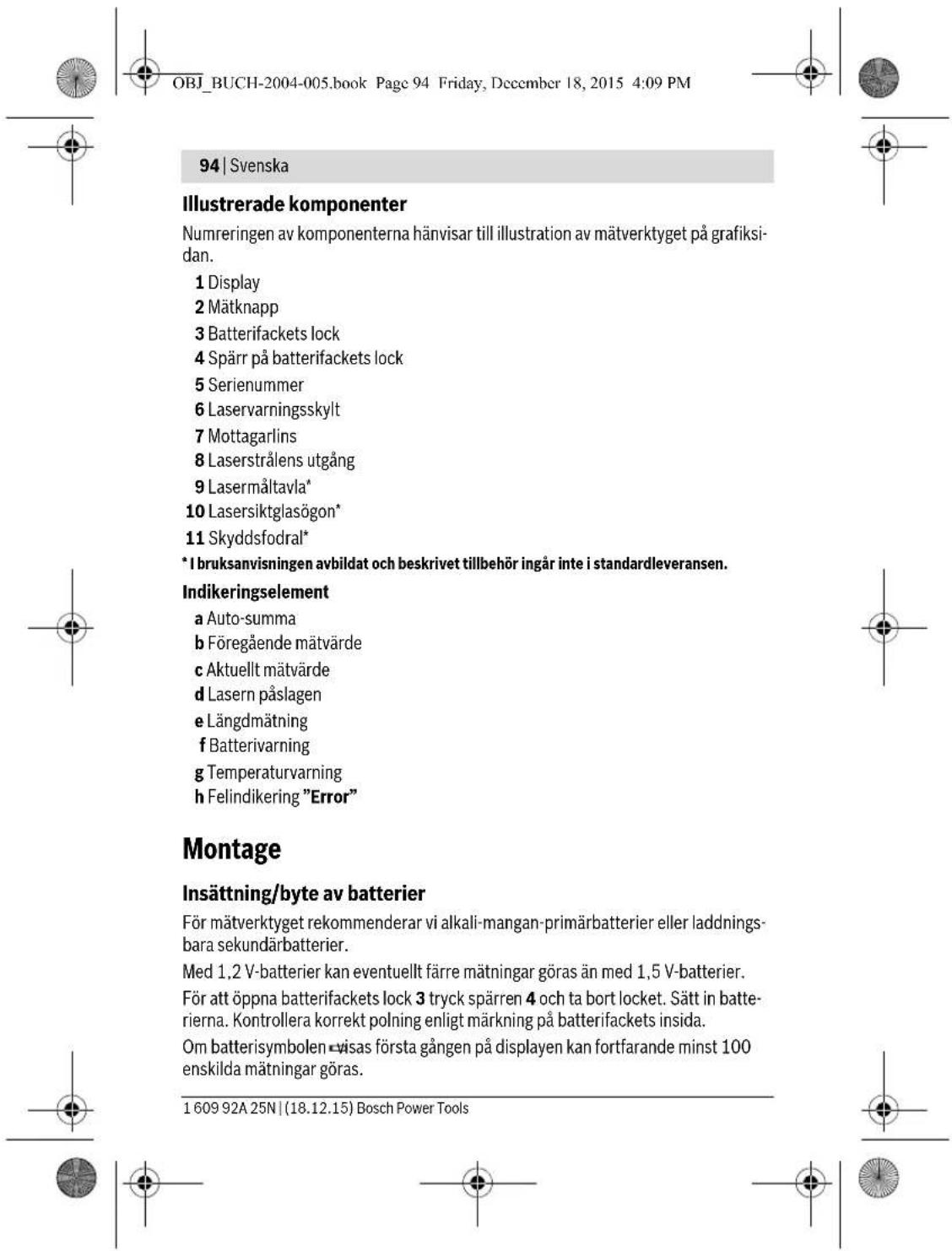 OBJ_BUCH-2004-005.book Page 94 Friday, December 18, 2015 4:09 PM 94 | Svenska Illustrerade komponenter Numreringen av komponenterna hänvisar till illustration av mätverktyget på grafiksidan. 1 Display 2 Mätknapp 3 Batterifackets lock 4 Spärr på batterifackets lock 5 Serienummer 6 Laservarningsskylt 7 Mottagarlins 8 Laserstrålens utgång 9 Lasermåltavla* 10 Lasersiktglasögon* 11 Skyddsfodral* * I bruksanvisningen avbildat och beskrivet tillbehör ingår inte i standardleveransen. Indikeringselement a Auto-summa b Föregående mätvärde c Aktuellt mätvärde d Lasern påslagen e Längdmätning f Batterivarning g Temperaturvarning h Felindikering "Error" Montage Insättning/byte av batterier För mätverktyget rekommenderar vi alkali-mangan-primärbatterier eller laddningsbara sekundärbatterier. Med 1,2 V-batterier kan eventuellt färre mätningar göras än med 1,5 V-batterier. För att öppna batterifackets lock 3 tryck spärren 4 och ta bort locket. Sätt in batterierna. Kontrollera korrekt polning enligt märkning på batterifackets insida. Om batterisymbolen -visas första gången på displayen kan fortfarande minst 100 enskilda mätningar göras. 1 609 92A 25N | (18.12.15) Bosch Power Tools
