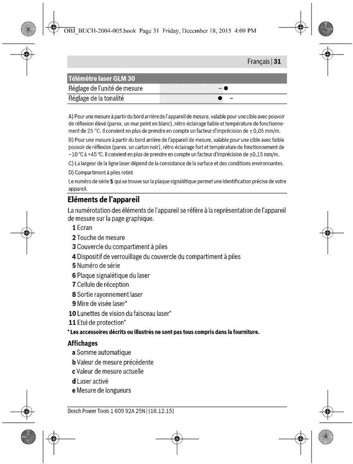 OBJ_BUCH-2004-005.book Page 31 Friday, December 18, 2015 4:09 PM Français | 31 Télémetre laser GLM 30 Réglage de l'unité de mesure - ● Réglage de la tonalité ● - A) Pour une mesure à partir du bord arrière de l'appareil de mesure, valable pour une cible avec pouvoir de réflexion élevé (parex. un mur peint en blanc), rétro-éclairage faible et température de fonctionnement de 25 °C. Il convient en plus de prendre en compte un facteur d'imprécision de ± 0,05 mm/m. B) Pour une mesure à partir du bord arrière de l'appareil de mesure, valable pour une cible avec faible pouvoir de réflexion (parex. un carton noir), rétro-éclairage fort et température de fonctionnement de -10 °C à +45 °C. Il convient en plus de prendre en compte un facteur d'imprécision de ±0,15 mm/m. C) La largeur de la ligne laser dépend de la consistance de la surface et des conditions environnantes. D) Compartiment à piles retiré Le numéro de série 5 qui se trouve sur la plaque signalétique permet une identification précise de votre appareil. Éléments de l'appareil La numérotation des éléments de l'appareil se réfère à la représentation de l'appareil de mesure sur la page graphique. 1 Ecran 2 Touche de mesure 3 Couvercle du compartiment à piles 4 Dispositif de verrouillage du couvercle du compartiment à piles 5 Numéro de série 6 Plaque signalétique du laser 7 Cellule de réception 8 Sortie rayonnement laser 9 Mire de visée laser* 10 Lunettes de vision du faisceau laser* 11 Etui de protection* * Les accessoires décrits ou illustrés ne sont pas tous compris dans la fourniture. Affichages a Somme automatique b Valeur de mesure précédente c Valeur de mesure actuelle d Laser activé e Mesure de longueurs Bosch Power Tools 1 609 92A 25N | (18.12.15)