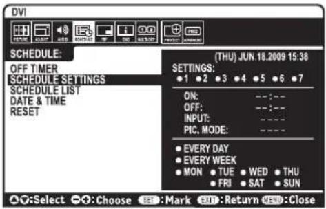 DVI SCHEDULE: OFF TIMER SCHEDULE SETTINGS SCHEDULE LIST DATE & TIME RESET (THU) JUN.18.2009 15:38 SETTINGS: ●1 ●2 ●3 ●4 ●5 ●6 ●7 ON: --:-- OFF: --:-- INPUT: --:-- PIC. MODE: ---- ● EVERY DAY ● EVERY WEEK ● MON ● TUE ● WED ● THU ● FRI ● SAT ● SUN ▲○:Select ○○:Choose SEE :Mark SEE :Return VSB :Close