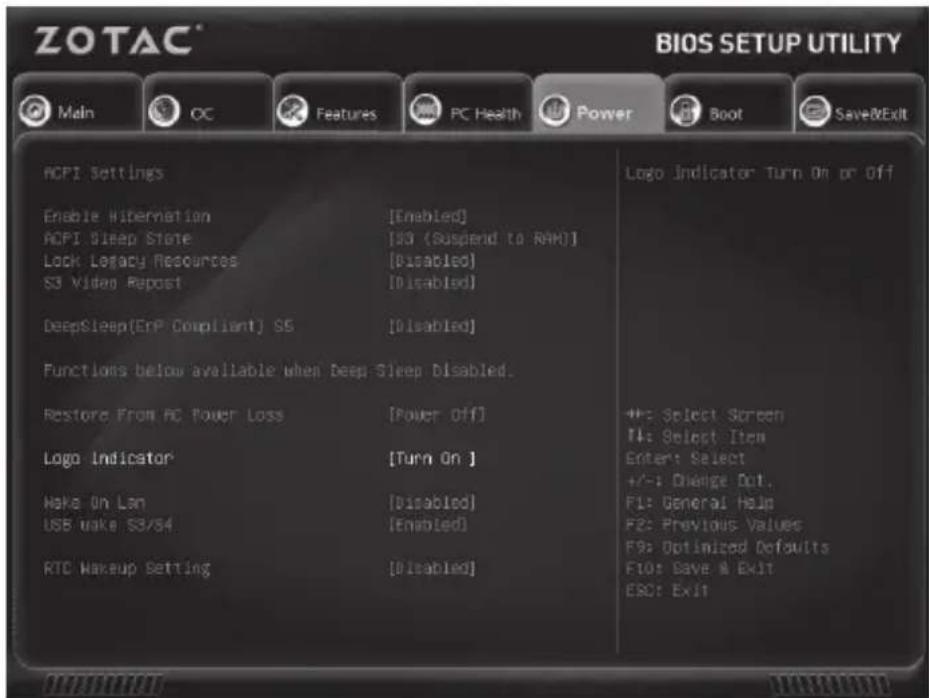 ZOTAC® BIOS SETUP UTILITY Main OC Features PC Health Power Boot Save&Exit ACPI Settings Enable Hibernation [Enabled] ACPI Sleep State [S3 (Suspend to RAM)] Lock Legacy Resources [Disabled] S3 Video Repost [Disabled] DeepSleep(EnP Compliant) S5 [Disabled] Functions below available when Deep Sleep Disabled. Restore From PC Power Loss [Power Off] Logo Indicator [Turn On ] Make On Lan [Disabled] USB make S3/S4 [Enabled] RTC Makeup Setting [Disabled] Logo Indicator Turn On or Off +: Select Screen +: Select Item Enter: Select +/-: Change Dot. F1: General Help F2: Previous Values F9: Optimized Defaults F10: Save & Exit ESC: Exit