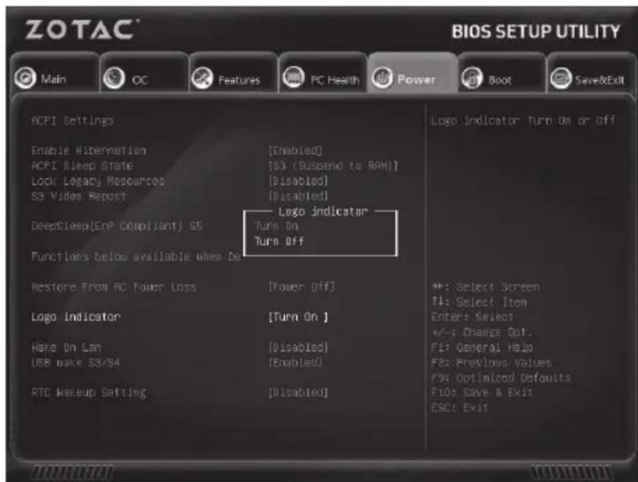 ZOTAC® BIOS SETUP UTILITY Main OC Features PC Health Power Boot Save&Exit ACPI Settings Enable Kibernation [Enabled] ACPI Sleep State [S3 (Suspend to RAM)] Lock Legacy Resources [Disabled] S3 Video Repost [Disabled] DeepSleep(EnP Compliant) GS Logo indicator Turn On Turn Off Functions below available when De Restore From PC Power Loss [Power Off] Logo Indicator [Turn On ] Make On Lan [Disabled] USB make SS/34 [Enabled] RTC Makeup Setting [Disabled] Logo indicator: Turn On or Off #: Select Screen TL: Select Item Enter: Select +/-: Change Opt. F1: General Help F2: Previous Values F9: Optimized Defaults F10: Save & Exit ESC: Exit