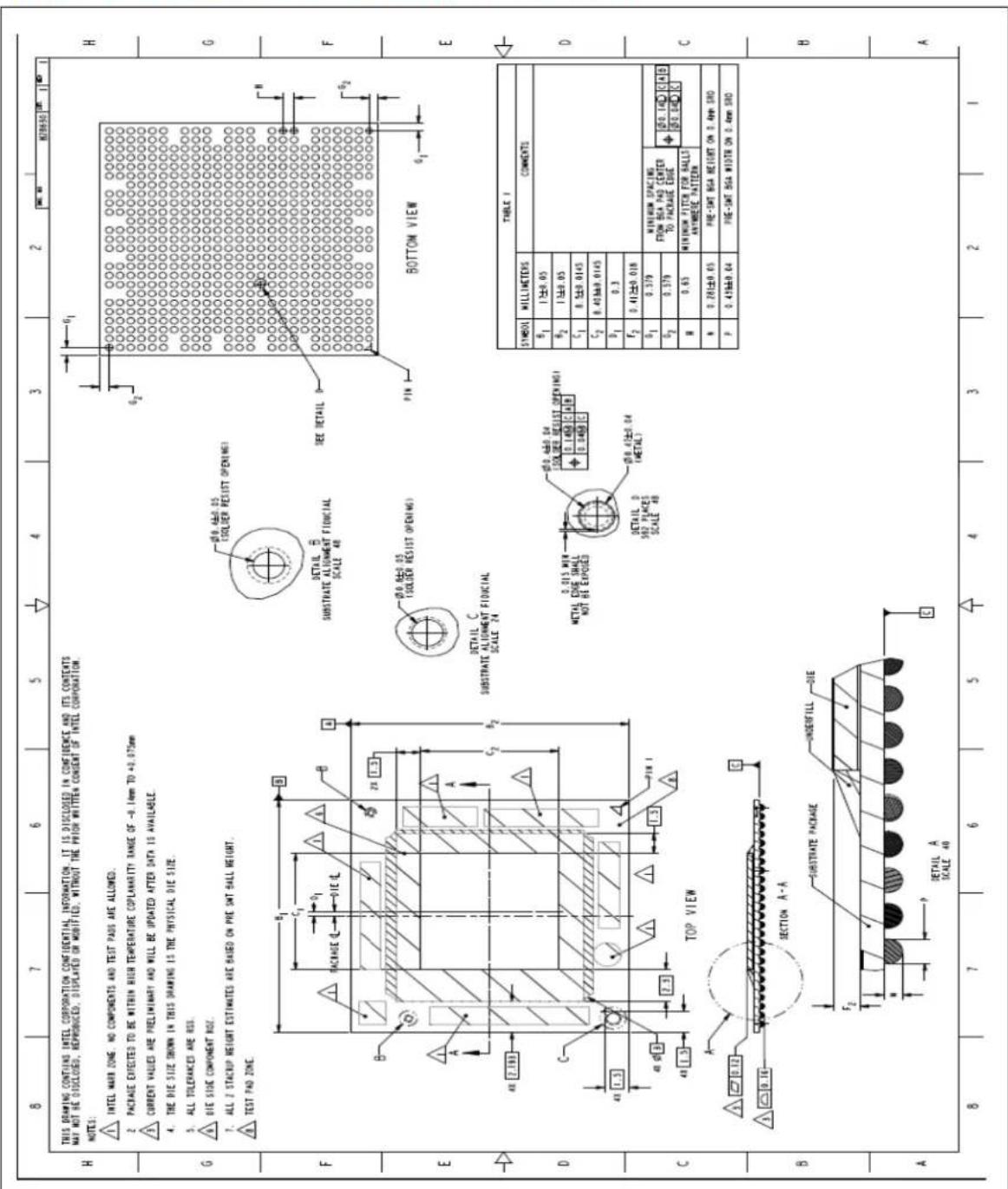 THIS DRAWING CONTAINS INTEL CORPORATION CONFIDENTIAL INFORMATION. IT IS DISCLOSED IN CONFIDENCE AND ITS CONTENTS MAY NOT BE DISCLOSED, REPRODUCED, DISPLAYED OR MOBIFIED, WITHOUT THE PRIOR WRITTEN CONSENT OF INTEL CORPORATION. NOTES: ▲ INTEL MARK ZONE, NO COMPONENTS AND TEST PADS ARE ALLOWED. 2 PACKAGE EXPECTED TO BE WITHIN HIGH TEMPERATURE COPLANARITY RANGE OF -0.14mm TO +0.075mm ▲ CURRENT VALUES ARE PRELIMINARY AND WILL BE UPDATED AFTER DATA IS AVAILABLE. 4. THE DIE SIZE THORN IN THIS DRAWING IS THE PHYSICAL DIE SIZE. 5. ALL TOLERANCES ARE RSS. ▲ DIE SIDE COMPONENT RDF. 7. ALL 2 STACKUP HEIGHT ESTIMATES ARE BASED ON PRE SMT SALL HEIGHT. ▲ TEST PAD ZONE. DETAIL SUBSTRATE ALIGNMENT FIOUCTAL SCALE 48 SEE DETAIL D BOTTOM VIEW F E D C B A TOP VIEW SECTION A-A SUBSTRATE PACKAGE UNDERFILL DIE DETAIL A SCALE 48 TABLE I SYMBOL MILLIMETERS COMMENTS B1 1±0.05 B2 1±0.05 C1 0.5±0.0145 C2 0.43±0.0145 D1 0.3 F2 0.41±0.018 G1 0.379 MINIMUM SPACING FROM BSA PAD CENTER TO PACKAGE EDGE 050.140 C/A B H 0.63 MINIMUM FITCH FOR BALLS ANTIMETER PATTERN N 0.28±0.05 PRE-SMT BSA HEIGHT ON 0.4mm SRO P 0.43±0.04 PRE-SMT BSA WIDTH ON 0.4mm SRO H G F E D C B A