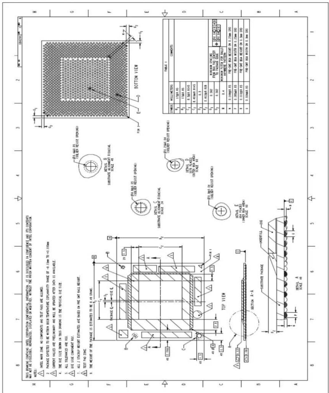 THIS DRAWING CONTAINS INTEL CORPORATION CONFIDENTIAL INFORMATION. IT IS DISCLOSED IN CONFIDENCE AND ITS CONTENTS MAY NOT BE DISCLOSED, REPRODUCED, DISPLATED OR MODIFIED, WITHOUT THE PRIOR WRITTEN CONSENT OF INTEL CORPORATION. NOTES: INTEL MARK ZONE. NO COMPONENTS AND TEST PAIDS ARE ALLOWED. PACKAGE EXPECTED TO BE WITHIN HIGH TEMPERATURE COPLANARITY RANGE OF -0.1mm TO +0.100mm CURRENT VALUES ARE PRELIMINARY AND WILL BE UPDATED AFTER DATA IS AVAILABLE. THE DIE SIZE BROWN IN THIS DRAWING IS THE PHYSICAL DIE SIZE. ALL TOLERANCES ARE RSS. DIE SIDE COMPONENT NOZ. ALL 2 STACRUP HEIGHT ESTIMATES ARE BASED ON PRE SWT BALL HEIGHT. TEST PAD ZONE. THE WEIGHT OF THE PACKAGE IS ESTIMATED TO BE 0.49 GRAMS. B C D E F G H BOTTOM VIEW DETAIL C SUBSTRATE ALIGNMENT FIBOCIAL SCALE 24 DETAIL D 1070 PLACES (OUTEX BSA AREA) SCALE 60 DETAIL E BSA PLACES (N INNER BSA AREA) SCALE 50 TOP VIEW SECTION A-A SUBSTRATE PACKAGE UNDERFILL DIE DETAIL A SCALE 48 TABLE I SYMBOL MILLIMETERS COMMENTS δ₁ 1±0.05 φ₂ 1±0.05 C₁ 0.1±0.0145 C₂ 0.43±0.0145 δ₁ 0.3 F₂ 0.41±0.018 G₁ 0.502 MINIMUM SPACING FROM BSA PAD CENTER TO PACKAGE EDGE [50.14] [CA] [50.6] [IC] N 0.4 MINIMUM FITCH FOR BALLS ANTWERE PATTERN N 0.14±0.05 PRE-SMT BSA HEIGHT ON 0.75mm SRO P 0.285±0.05 PRE-SMT BSA WIDTH ON 0.25mm SRO R 0.111±0.05 PRE-SMT BSA HEIGHT ON 0.3mm SRO O 0.334±0.05 PRE-SMT BSA WIDTH ON 0.3mm SRO