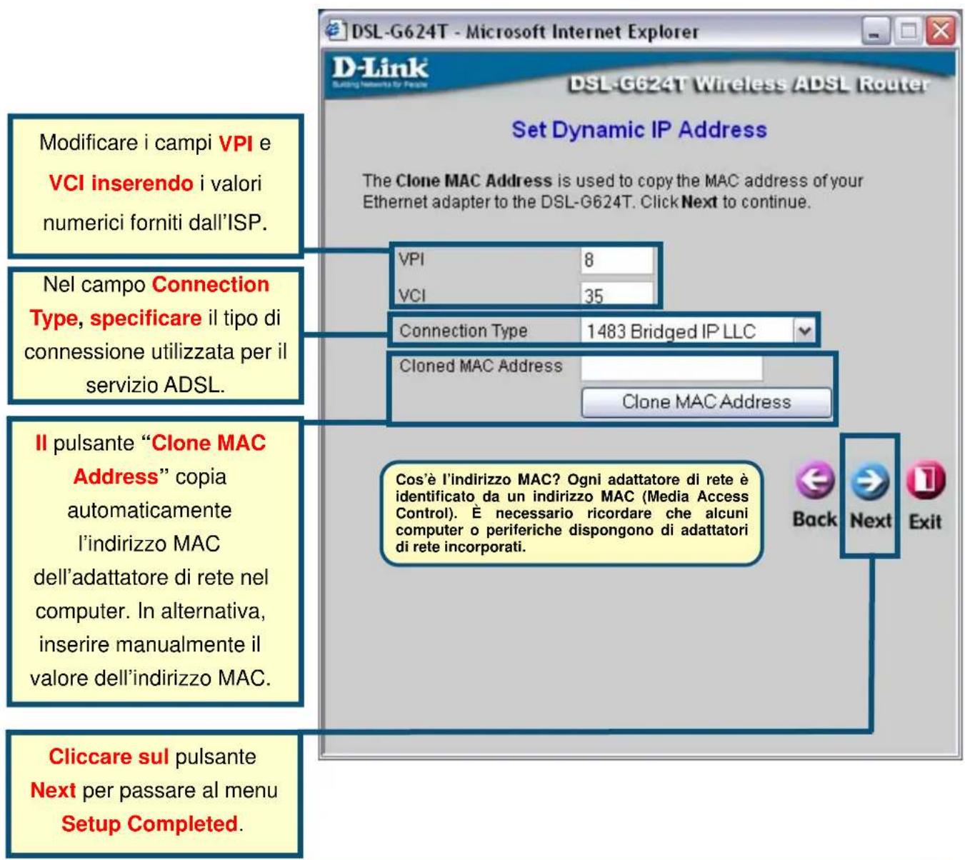 Modificare i campi VPI e VCI inserendo i valori numerici forniti dall'ISP. Nel campo Connection Type, specificare il tipo di connessione utilizzata per il servizio ADSL. Il pulsante "Clone MAC Address" copia automaticamente l'indirizzo MAC dell'adattatore di rete nel computer. In alternativa, inserire manualmente il valore dell'indirizzo MAC. Cliccare sul pulsante Next per passare al menu Setup Completed. Set Dynamic IP Address The Clone MAC Address is used to copy the MAC address of your Ethernet adapter to the DSL-G624T. Click Next to continue. VPI 8 VCI 35 Connection Type 1483 Bridged IP LLC Cloned MAC Address Clone MAC Address Cos'è l'indirizzo MAC? Ogni adattatore di rete è identificato da un indirizzo MAC (Media Access Control). È necessario ricordare che alcuni computer o periferiche dispongono di adattatori di rete incorporati. Back Next Exit