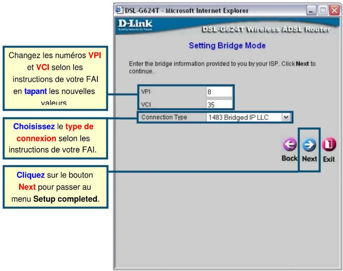Changez les numéros VPI et VCI selon les instructions de votre FAI en tapant les nouvelles valeurs VPI 8 VCI 35 Connection Type 1483 Bridged IP LLC Choisissez le type de connexion selon les instructions de votre FAI. Cliquez sur le bouton Next pour passer au menu Setup completed. DSL-G624T - Microsoft Internet Explorer D-Link DSL-G624T Wireless ADSL Router Setting Bridge Mode Enter the bridge information provided to you by your ISP. Click Next to continue. Back Next Exit