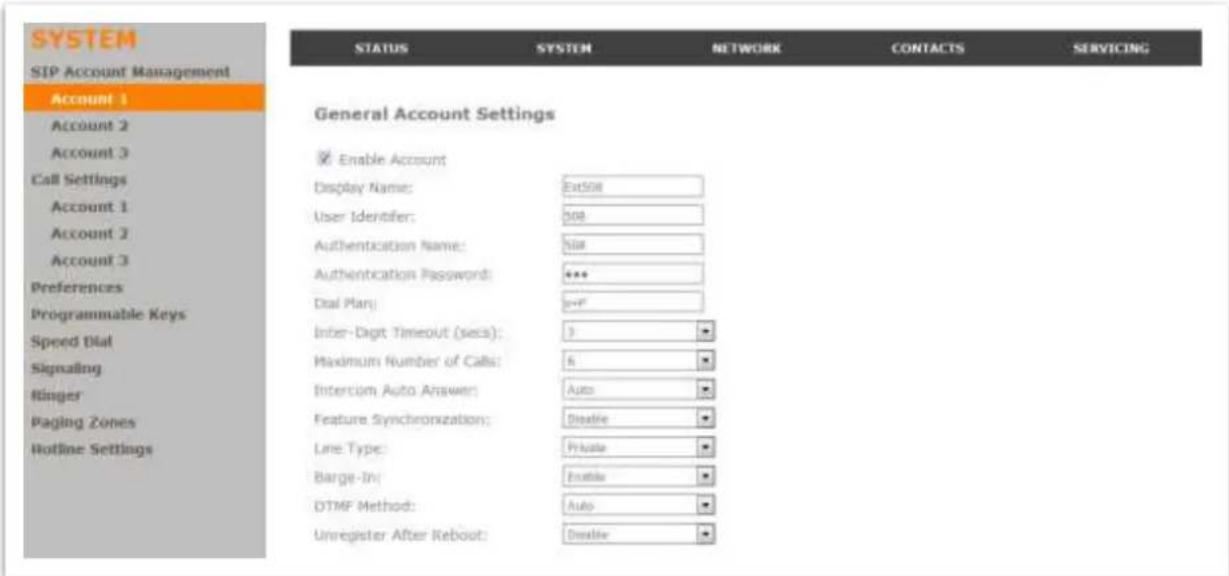 SYSTEM SIP Account Management Account 1 Account 2 Account 3 Call Settings Account 1 Account 2 Account 3 Preferences Programmable Keys Speed Dial Signaling Ringer Paging Zones Hotline Settings STATUS SYSTEM NETWORK CONTACTS SERVICING General Account Settings Enable Account Display Name: Ext508 User Identifier: 508 Authentication Name: 508 Authentication Password: *** Dial Plan: >=F Inter-Digit Timeout (secs): 3 Maximum Number of Calls: 6 Intercom Auto Answer: Auto Feature Synchronization: Disable Line Type: Private Barge-In: Enable DTMF Method: Auto Unregister After Reboot: Disable