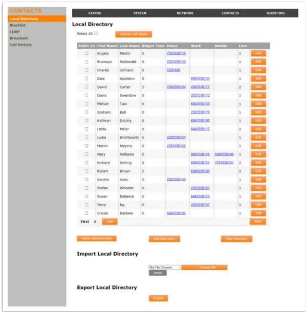 CONTACTS Local Directory Blacklist LDAP Broadsoft Call History STATUS SYSTEM NETWORK CONTACTS SERVICING Local Directory Select All □ Start by Last Name Total: 21 First Name Last Name Ringed Term Home Work Mobile Line □ Angela Martin 0 7325550118 □ Bronwyn McDonald 0 2325550140 □ Charlie Johnson 0 5550196 □ Dale Appleton 0 6045550135 □ David Carter 3 2325550194 2325550177 □ Davis Swerdlow 0 2325550172 □ Ekhart Taxi 0 6045550155 □ Graham Bail 0 2325550176 □ Kathryn Dolphy 0 6045550195 □ Linda Miller 0 6045550117 □ Lydia Braithwaite 0 2325550157 □ Martin Meyers 0 2325550122 □ Mary Williams 0 6045550145 6045550146 □ Richard Serling 0 6045550143 7375550181 □ Robert Brown 2 6045550100 □ Sandro Voss 0 2325550149 □ Stefan Wheeler 0 2325550161 □ Susan Ballance 0 6045550170 □ Terry Ng 0 2325550187 □ Ursula Baldwin 0 6045550166 First 1 List Next Device Selected Server Add Data Entry Clear Directory Import Local Directory No File Chosen Channel File Import Export Local Directory Export
