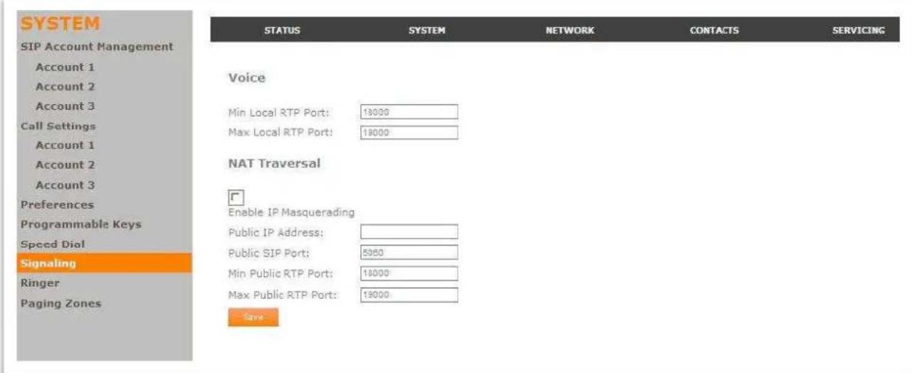 SYSTEM SIP Account Management Account 1 Account 2 Account 3 Call Settings Account 1 Account 2 Account 3 Preferences Programmable Keys Speed Dial Signaling Ringer Paging Zones STATUS SYSTEM NETWORK CONTACTS SERVICING Voice Min Local RTP Port: 13000 Max Local RTP Port: 13000 NAT Traversal Enable IP Masquerading Public IP Address: Public SIP Port: 5060 Min Public RTP Port: 13000 Max Public RTP Port: 13000 Save