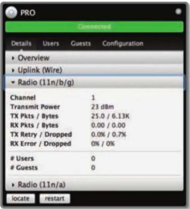 PRO Connected Details Users Guests Configuration ► Overview ► Uplink (Wire) ► Radio (11n/b/g) Channel 1 Transmit Power 23 dBm TX Pkts / Bytes 25.0 / 6.13K RX Pkts / Bytes 0.00 / 0.00 TX Retry / Dropped 0.0% / 0.7% RX Error / Dropped 0% / 0% Users 0 Guests 0 ► Radio (11n/a) locate restart