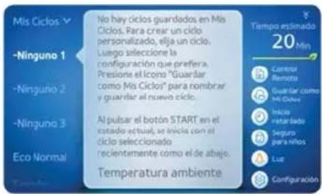 Mísciclos -Ninguno 1 -Ninguno 2 -Ninguno 3 Eco Normal No hay ciclos guardados en Mís Cíclos. Para crear un ciclo personalizado, elja un ciclo. Luego selección la configuración que prefera. Presione el icono "Guardar como Mís Ciclos" para nombrar y guardar al nuevo ciclo. Al pulsar el botón START en el estado actual, se inició con el ciclo seleccionado reclentemente como el de abajo. Temperatura ambiente Tempo estimado 20 Min Carrefor Remoto Guardar como Mís Ciclos Inicio retulado Seguro para niños Lut Configuración