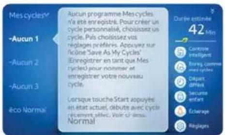 Mes cycles -Aucun 1 -Aucun 2 -Aucun 3 - Eco Normal Aucun programme Mes cycles n'a été enregistré. Pour créer un cycle personale, choisissez un cycle. Pals choisissez vos réglages préféries. Appuyer sur l'écise "Save As My Cycles" (Enregistrer en tant que Mes cycles) pour nommer et enregistrer votre nouveau cycle. Lorsque touche Start appuyée en état actuel, débute avec cycle récemment sébec. Voir ci-dess. Normal Durée estimée 42 Min Contrôle intelligent Bouyg comme mes cycles Départ différi Securie enfants Éclairage Répagers