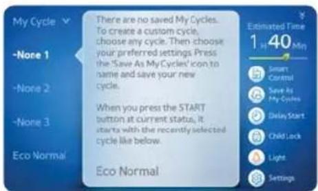 My Cycle -None 1 -None 2 -None 3 Eco Normal There are no saved My Cycles. To create a custom cycle, choose any cycle. Then choose your preferred settings Press the 'Save As My Cycles' icon to name and save your new cycle. When you press the START button at current status, it starts with the recently selected cycle like below. Eco Normal Estimated Time 1 40 Min Smart Control Save As My Cycles Delay Start Child Lock Light Settings