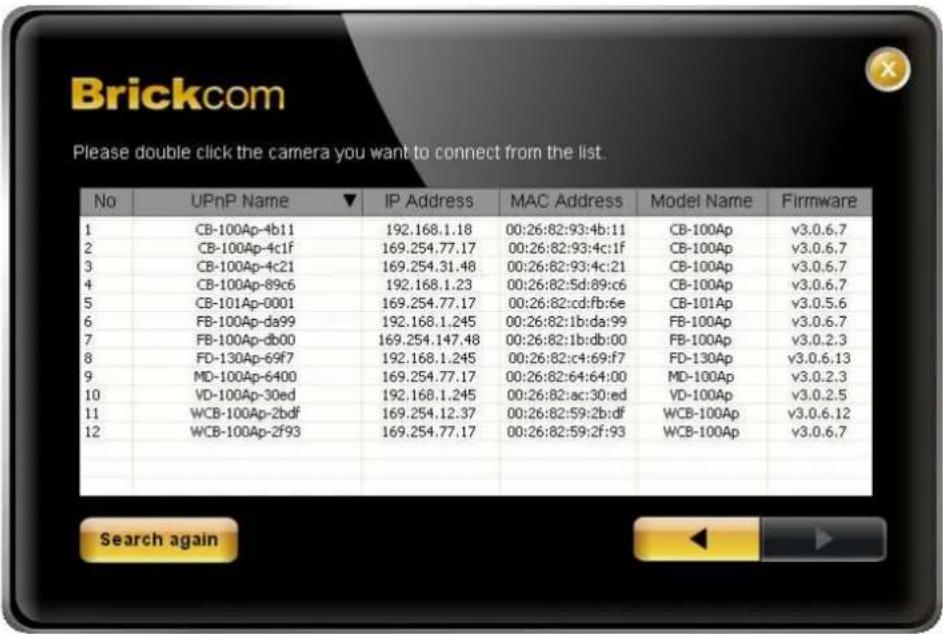 Brickcom Please double click the camera you want to connect from the list. No UPnP Name ▼ IP Address MAC Address Model Name Firmware 1 CB-100Ap-4b11 192.168.1.18 00:26:82:93:4b:11 CB-100Ap v3.0.6.7 2 CB-100Ap-4c1f 169.254.77.17 00:26:82:93:4c:1f CB-100Ap v3.0.6.7 3 CB-100Ap-4c21 169.254.31.48 00:26:…