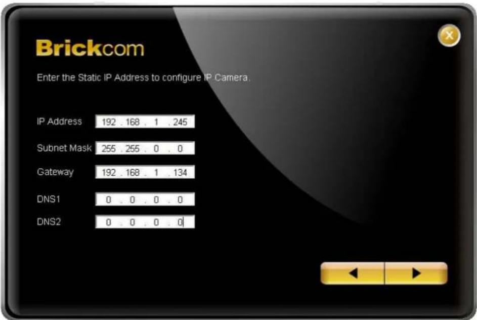 Brickcom Enter the Static IP Address to configure IP Camera. IP Address 192 . 168 . 1 . 245 Subnet Mask 255 . 255 . 0 . 0 Gateway 192 . 168 . 1 . 134 DNS1 0 . 0 . 0 . 0 DNS2 0 . 0 . 0 . 0