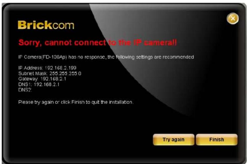 Brickcom Sorry, cannot connect to the IP camera!! IP Camera(FD-130Ap) has no response, the following settings are recommended IP Address: 192.168.2.199 Subset Mask: 255.255.255.0 Gateway: 192.168.2.1 DNS1: 192.168.2.1 DNS2: Please try again or click Finish to quit the installation. Try again Finish