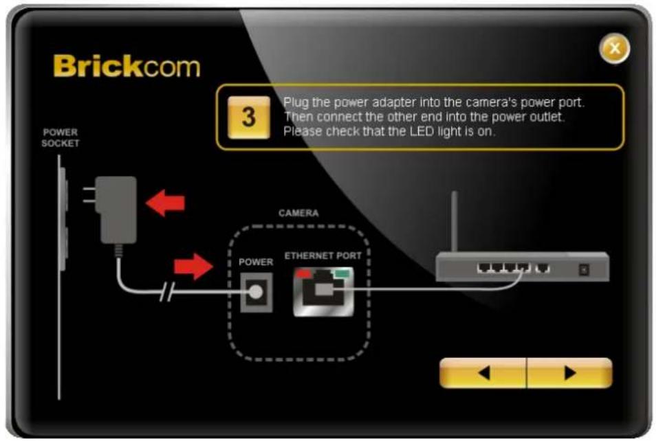 Brickcom 3 Plug the power adapter into the camera's power port. Then connect the other end into the power outlet. Please check that the LED light is on. POWER SOCKET CAMERA POWER ETHERNET PORT
