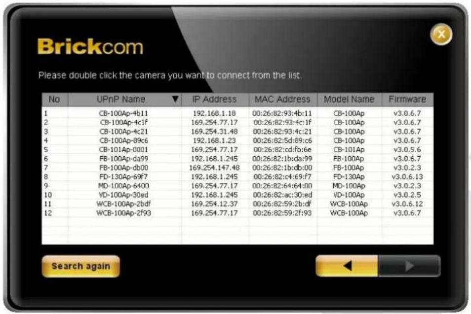 Brickcom Please double click the camera you want to connect from the list. No UPnP Name ▼ IP Address MAC Address Model Name Firmware 1 CB-100Ap-4b11 192.168.1.18 00:26:82:93:4b:11 CB-100Ap v3.0.6.7 2 CB-100Ap-4c1f 169.254.77.17 00:26:82:93:4c:1f CB-100Ap v3.0.6.7 3 CB-100Ap-4c21 169.254.31.48 00:26:…