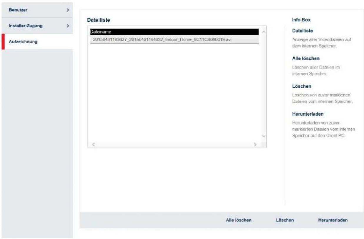 Benutzer Installer-Zugang Aufzeichnung Dateiliste Dateiname 20150401163627_20150401164632_Indoor_Dome_8C11CB060019.avi Info Box Dateiliste Anzeige aller Videodateien auf dem internen Speicher. Alle löschen Löschen aller Datelen im internen Speicher. Löschen Loschen von zuvor markierten Dateien vom internen Speicher. Herunterladen Herunterladen von zuvor markierten Dateien vom internen Speicher auf den Client PC. Alle löschen Löschen Herunterladen